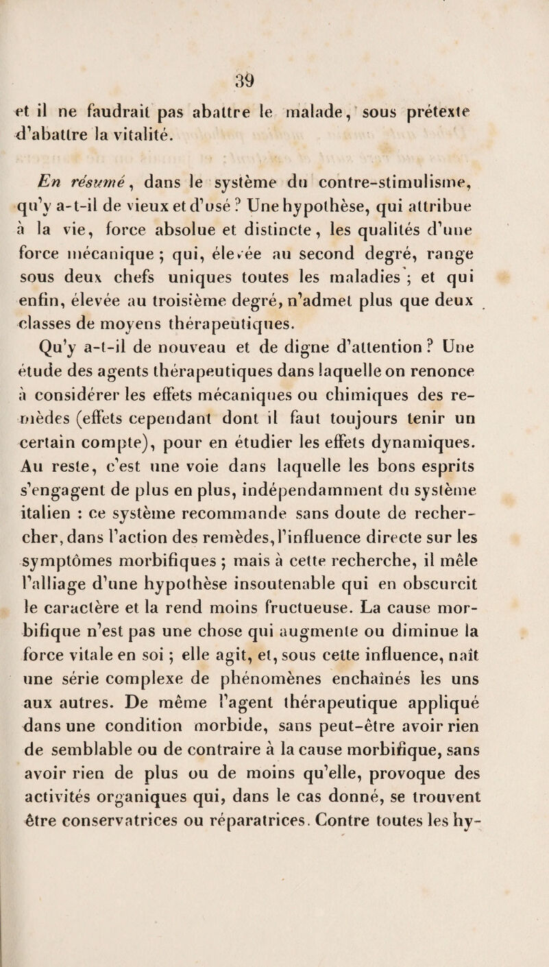 et il ne faudrait pas abattre le malade, sous prétexte d’abattre la vitalité. En résumé, dans le système du contre-stimulisme, qu’y a-t-il de vieux et d’usé ? Une hypothèse, qui attribue à la vie, force absolue et distincte, les qualités d’une force mécanique; qui, élevée au second degré, range sous deux chefs uniques toutes les maladies ; et qui enfin, élevée au troisième degré, n’admet plus que deux classes de moyens thérapeutiques. Qu’y a-t-il de nouveau et de digne d’attention ? Une étude des agents thérapeutiques dans laquelle on renonce à considérer les effets mécaniques ou chimiques des re¬ mèdes (effets cependant dont il faut toujours tenir un certain compte), pour en étudier les effets dynamiques. Au reste, c’est une voie dans laquelle les bons esprits s’engagent de plus en plus, indépendamment du système italien : ce système recommande sans doute de recher¬ cher, dans l’action des remèdes, l’influence directe sur les symptômes morbifiques ; mais à cette recherche, il mêle l’alliage d’une hypothèse insoutenable qui en obscurcit le caractère et la rend moins fructueuse. La cause mor¬ bifique n’est pas une chose qui augmente ou diminue la force vitale en soi ; elle agit, et, sous cette influence, naît une série complexe de phénomènes enchaînés les uns aux autres. De même l’agent thérapeutique appliqué dans une condition morbide, sans peut-être avoir rien de semblable ou de contraire à la cause morbifique, sans avoir rien de plus ou de moins qu’elle, provoque des activités organiques qui, dans le cas donné, se trouvent être conservatrices ou réparatrices. Contre toutes les hy-