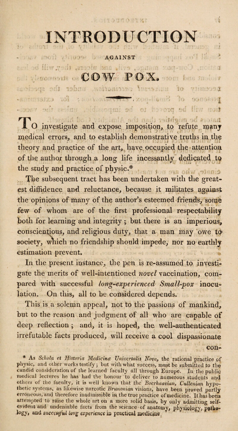 INTRODUCTION AGAINST ' COW POX. T‘ . : ^ . -I O investigate and expose imposition, to refute manj ■ medical errors, and to establish demonstrative truths in the theory and practice of the art, have occupied the attention of the author through a long life incessantly dedicated to the study and practice of physic.# The subsequent tract has been undertaken with the great¬ est diffidence and reluctance, because it militates against the opinions of many of the author’s esteemed friends, some few of whom are of the first professional respectability both for learning and integrity ; but there is an imperious, conscientious, and religious duty, that a man may owe tct society, w^iich no friendship should impede, nor no earthly estimation prevent. In the present instance, the pen is re-assumed to investi¬ gate the merits of well-intentioned novel vaccination, com¬ pared with successful long-experienced Small-pox inocu¬ lation. On this, all to be considered depends. This is a solemn appeal, not to the passions of mankind, but to the reason and judgment of all who are capable of deep reflection ; and, it is hoped, the well-authenticated irrefutable facts produced, will receive a cool dispassionate con- * As Schola et Historia Medicines Universalis Nova, the rational practice of physic, and other works testify; but with what success, must be submitted to the candid consideration of the learned faculty all through- Europe. In the public medical lectures he has had the honour to deliver to numerous students and others of the faculty, it is well known that the Boerhaavian, Cullenian hypo¬ thetic systems, as likewise narcotic Brunonian visions, have been proved partly erroneous, and therefore inadmissible in the true practice ofmedicine. It has been attempted to raise the whole art on a more solid basis, by only admitting self- evident and undeniable facts from the science of anatomy, physiology, p&tUo- logy, and successful long experience in practical medicine.