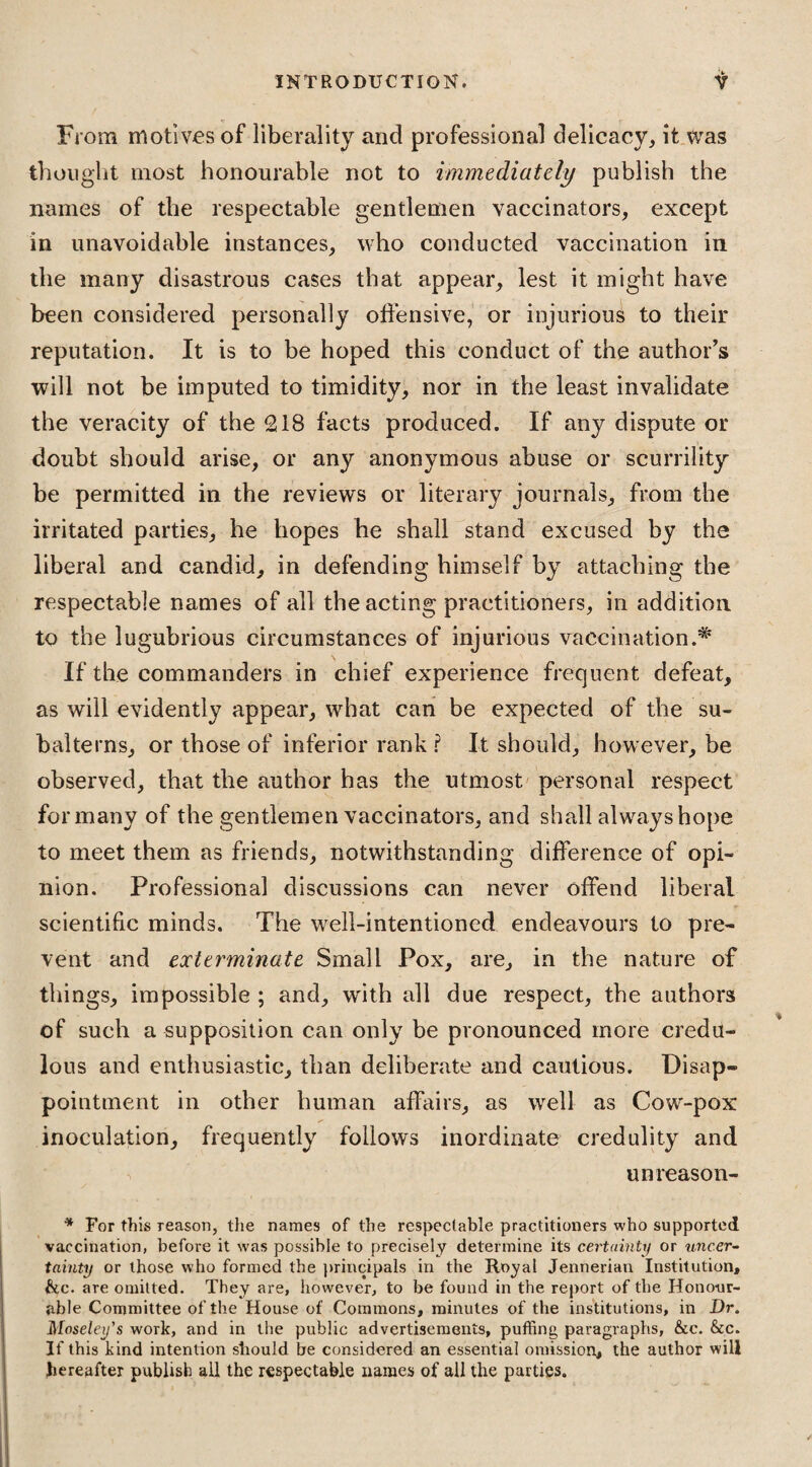 From motives of liberality and professional delicacy, it was thought most honourable not to immediately publish the names of the respectable gentlemen vaccinators, except in unavoidable instances, who conducted vaccination in the many disastrous cases that appear, lest it might have been considered personally offensive, or injurious to their reputation. It is to be hoped this conduct of the author’s will not be imputed to timidity, nor in the least invalidate the veracity of the 218 facts produced. If any dispute or doubt should arise, or any anonymous abuse or scurrility be permitted in the reviews or literary journals, from the irritated parties, he hopes he shall stand excused by the liberal and candid, in defending himself by attaching the respectable names of all the acting practitioners, in addition to the lugubrious circumstances of injurious vaccination If the commanders in chief experience frequent defeat, as will evidently appear, what can be expected of the su¬ balterns, or those of inferior rank ? It should, however, be observed, that the author has the utmost personal respect formany of the gentlemen vaccinators, and shall always hope to meet them as friends, notwithstanding difference of opi¬ nion. Professional discussions can never offend liberal scientific minds. The well-intentioned endeavours to pre¬ vent and exterminate Small Pox, are, in the nature of things, impossible ; and, with all due respect, the authors of such a supposition can only be pronounced more credu¬ lous and enthusiastic, than deliberate and cautious. Disap¬ pointment in other human affairs, as well as Cow-pox inoculation, frequently follows inordinate credulity and unreason- * For this reason, the names of the respectable practitioners who supported vaccination, before it was possible to precisely determine its certainty or uncer¬ tainty or those who formed the principals in the Royal Jennerian Institution, &c. are omitted. They are, however, to be found in the report of the Honour¬ able Committee of the House of Commons, minutes of the institutions, in Dr. Moseley's work, and in the public advertisements, puffing paragraphs, &c. &c. If this kind intention should be considered an essential omission, the author will hereafter publish all the respectable names of all the parties.