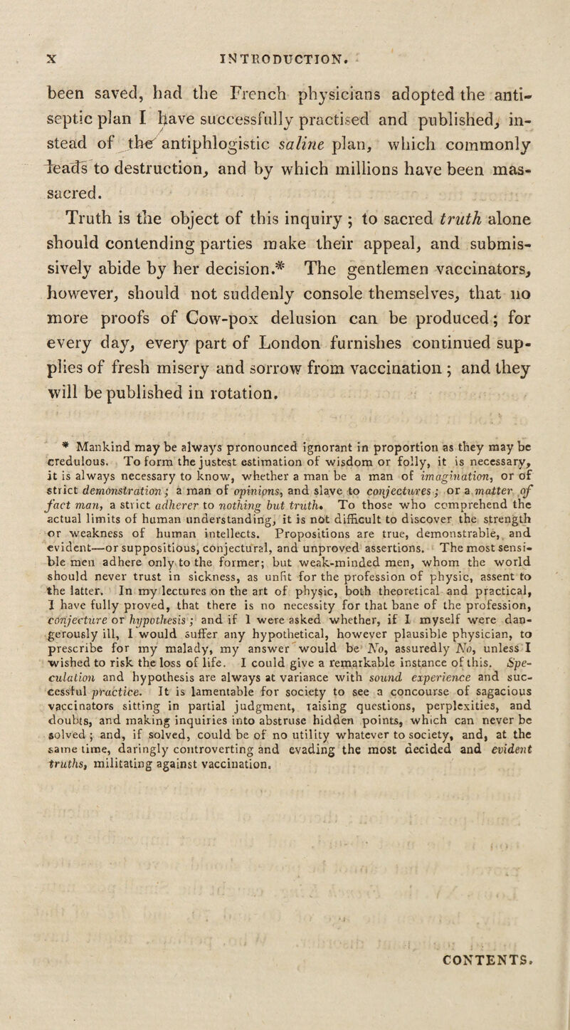 been saved, bad the French physicians adopted the anti¬ septic plan I have successfully practised and published, in¬ stead of tber antiphlogistic saline plan, which commonly ieads to destruction, and by which millions have been mas¬ sacred. Truth is the object of this inquiry ; to sacred truth alone should contending parties make their appeal, and submis¬ sively abide by her decision The gentlemen vaccinators, however, should not suddenly console themselves, that no more proofs of Cow-pox delusion can be produced; for every day, every part of London furnishes continued sup¬ plies of fresh misery and sorrow from vaccination ; and they will be published in rotation. * Mankind may be always pronounced ignorant in proportion as they may be credulous. To form the justest estimation of wisdom or folly, it is necessary, it is always necessary to know, whether a man be a man of imagination, or of strict demonstration; a man of opinions, and. slave to conjectures ; or a matter of fact man, a strict adherer to nothing but truth• To those who comprehend the actual limits of human understanding, it is not difficult to discover the strength or weakness of human intellects. Propositions are true, demonstrable, and evident—or suppositious, conjectural, and unproved assertions. The most sensi¬ ble men adhere only to the former; but weak-minded men, whom the world should never trust in sickness, as unfit for the profession of physic, assent to the latter. In my lectures on the art of physic, both theoretical and practical, 1 have fully proved, that there is no necessity for that bane of the profession, conjecture or hypothesis ; and if 1 were asked whether, if I myself were dan¬ gerously ill, I would suffer any hypothetical, however plausible physician, to prescribe for my malady, my answer would be No, assuredly No, unless I wished to risk the loss of life. I could give a remarkable instance of this. Spe¬ culation and hypothesis are always at variance with sound experience and suc¬ cessful practice. It is lamentable for society to see a concourse of sagacious vaccinators sitting in partial judgment, raising questions, perplexities, and doubts, and making inquiries into abstruse hidden points, which can never be solved; and, if solved, could be of no utility whatever to society, and, at the same time, daringly controverting and evading the most decided and evident truths, militating against vaccination. CONTENTS.