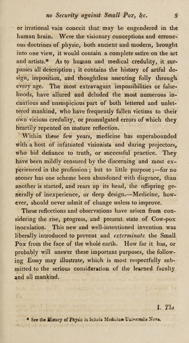- or irrational vain conceit that may be engendered in the human brain* Were the visionary conceptions and errone¬ ous doctrines of physic, both ancient and modern, brought into one view, it would contain a complete satire on the art and artists.* As to human and medical credulity, it sur¬ passes all description; it contains the history of artful de¬ sign, imposition, and thoughtless assenting folly through every age. The most extravagant impossibilities or false¬ hoods, have allured and deluded the most numerous in¬ cautious and unsuspicious part of both lettered and unlet¬ tered mankind, who have frequently fallen victims to their own vicious credulity, or promulgated errors of which they heartily repented on mature reflection. Within these few years, medicine has superabounded with a host of infatuated visionists and daring projectors^ who bid defiance to truth, or successful practice. They have been mildly censured by the discerning and most ex¬ perienced in the profession ; but to little purpose ;—for no sooner has one scheme been abandoned with disgrace, than another is started, and rears up its head, the offspring ge¬ nerally of inexperience, or deep design.—Medicine, how¬ ever, should never admit of change unless to improve. These reflections and observations have arisen from con¬ sidering the rise, progress, and present state of Cow-pox inoculation. This new and well-intentioned invention was liberally introduced to prevent and exterminate the Small * Pox from the face of the whole earth. How far it has, or probably will answer these important purposes, the follow¬ ing Essay may illustrate, which is most respectfully sub¬ mitted to the serious consideration of the learned faculty and all mankind. L Tin * See the History of Physic in Schola Metlicins* Univerulii Neva.