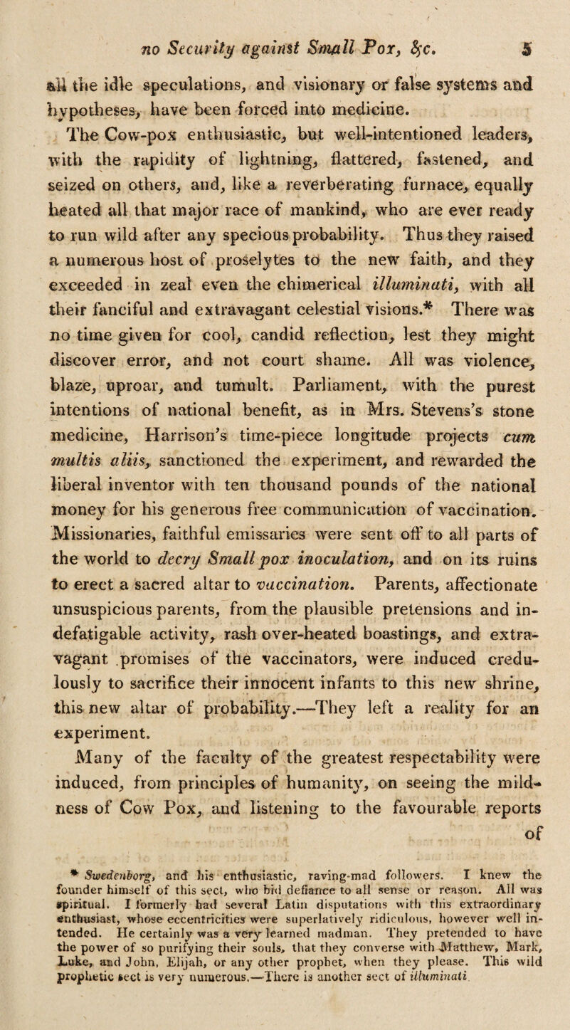 all the idle speculations, and visionary or false systems and hypotheses, have been forced into medicine. The Cow-pox enthusiastic, but well-intentioned leaders, with the rapidity of lightning, flattered, fastened, and seized on others, and, like a reverberating furnace, equally heated all that major race of mankind, who are ever ready to run wild after any specious probability. Thus they raised a numerous host of proselytes to the new faith, and they exceeded in zeal even the chimerical Illuminati, with all their fanciful and extravagant celestial visions.* There was no time given for cool, candid reflection, lest they might discover error, and not court shame. All was violence, blaze, uproar, and tumult. Parliament, with the purest intentions of national benefit, as in Mrs. Stevens’s stone medicine, Harrison’s time-piece longitude projects cum multis aim, sanctioned the experiment, and rewarded the liberal inventor with ten thousand pounds of the national money for his generous free communication of vaccination. Missionaries, faithful emissaries were sent off to all parts of the world to decry Small pox inoculation, and on its ruins to erect a sacred altar to vaccination. Parents, affectionate unsuspicious parents, from the plausible pretensions and in¬ defatigable activity, rash over-heated boastings, and extra¬ vagant promises of the vaccinators, were induced credu¬ lously to sacrifice their innocent infants to this new shrine, this new altar of probability.—They left a reality for an experiment. Many of the faculty of the greatest respectability were induced, from principles of humanity, on seeing the mild¬ ness of Cow Pox, and listening to the favourable reports of * Swedenborg, and liis enthusiastic, raving-mad followers. I knew the founder himself of this sect, who bid defiance to all sense or reason. All was spiritual. I formerly had several Latin disputations with this extraordinary enthusiast, whose eccentricities were superlatively ridiculous, however well in¬ tended. He certainly was a very learned madman. They pretended to have the power of so purifying their souls, that they converse with -Matthew, Mark, Luke, and John, Elijah, or any other prophet, when they please. This wild prophetic sect is very numerous.—-There is another sect of illuminati