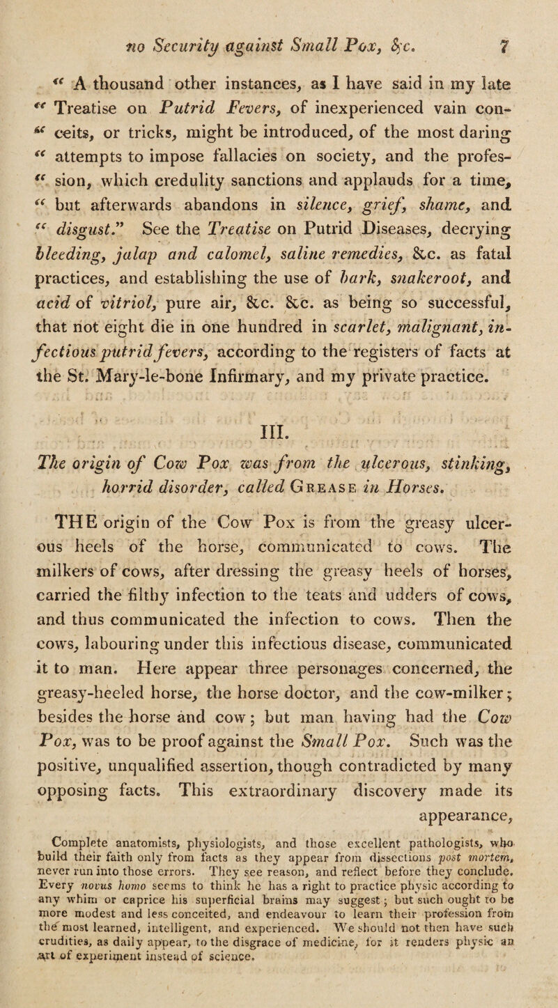 <( A thousand other instances,, as I have said in my late “ Treatise on Putrid Fevers, of inexperienced vain con- “ ceits, or tricks, might be introduced, of the most daring “ attempts to impose fallacies on society, and the profes- <c sion, which credulity sanctions and applauds for a time, “ but afterwards abandons in silence, grief, shame, and tc disgustSee the Treatise on Putrid Diseases, decrying bleeding, jalap and calomel, saline remedies, &c. as fatal practices, and establishing the use of bark, snakeroot, and acid of vitriol, pure air, &c. &c. as being so successful, that not eight die in one hundred in scarlet, malignant, in¬ fectious putrid fevers, according to the registers of facts at the St. Mary-1 e-bone Infirmary, and my private practice. III. * - . < ■ ■ • • - • • The origin of Cora Fox zvas from the ulcerous, stinking, horrid disorder, called Grease in Horses. THE origin of the Cow Pox is from the greasy ulcer¬ ous heels of the horse, communicated to cows. The milkers of cows, after dressing the greasy heels of horses, carried the filthy infection to the teats and udders of cows, and thus communicated the infection to cows. Then the cows, labouring under this infectious disease, communicated it to man. Here appear three personages concerned, the greasy-heeled horse, the horse doctor, and the cow-milker; besides the horse and cow; but man having had the Cozv Pox, was to be proof against the Small Pox. Such was the positive, unqualified assertion, though contradicted by many opposing facts. This extraordinary discovery made its appearance. Complete anatomists, physiologists, and those excellent pathologists, who build their faith only from facts as they appear from dissections post mortem, never run into those errors. They see reason, and reflect before they conclude. Every novus homo seems to think he has a right to practice physic according to any whim or caprice his superficial brains may suggest; but such ought ro be more modest and less conceited, and endeavour to learn their profession from thd most learned, intelligent, and experienced. We should not then have such crudities, as daily appear, to the disgrace of medicine, lor it renders physic an •a,rt of experiment instead of science.