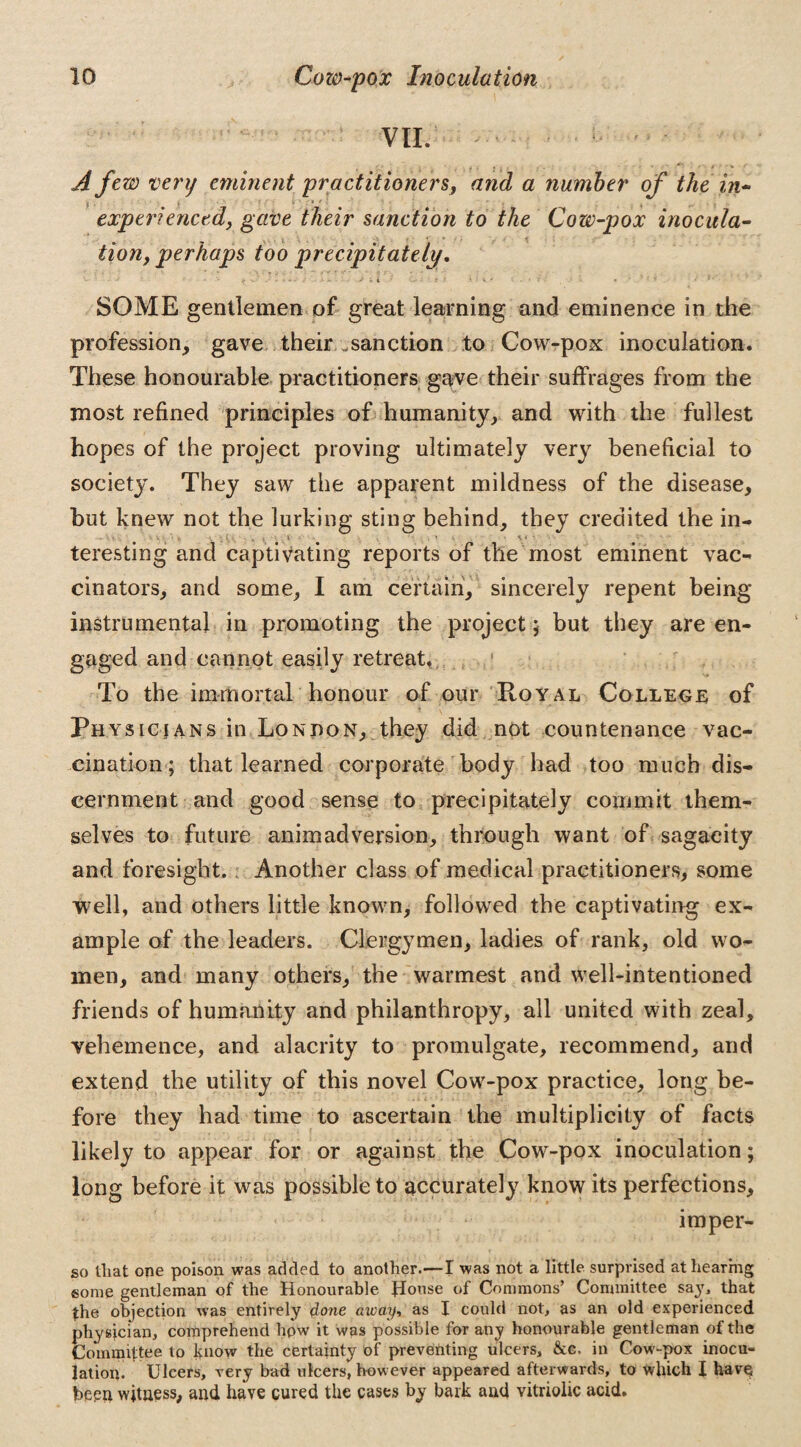 ^ VII. — • ; A few very eminent practitioners, and a number of the in¬ experienced, gave their sanction to the Cow-pox inocula¬ tion, perhaps too precipitately. - * ■’ » > v i C*- * # ? \ •• i• - *' SOME gentlemen of great learning and eminence in the profession, gave their sanction to Cow-pox inoculation. These honourable practitioners gave their suffrages from the most refined principles of humanity, and with the fullest hopes of the project proving ultimately very beneficial to society. They saw the apparent mildness of the disease, but knew not the lurking sting behind, they credited the in¬ teresting and captivating reports of the most eminent vac¬ cinators, and some, I am certain, sincerely repent being instrumental in promoting the project; but they are en¬ gaged and cannot easily retreat. To the immortal honour of our Royal College of Physicians in London, they did not countenance vac¬ cination; that learned corporate body had too much dis¬ cernment and good sense to precipitately commit them¬ selves to future animadversion, through want of sagacity and foresight. Another class of medical practitioners, some well, and others little known, followed the captivating ex¬ ample of the leaders. Clergymen, ladies of rank, old wo¬ men, and many others, the warmest and well-intentioned friends of humanity and philanthropy, all united with zeal, vehemence, and alacrity to promulgate, recommend, and extend the utility of this novel Cow-pox practice, long be¬ fore they had time to ascertain the multiplicity of facts likely to appear for or against the Cow-pox inoculation; long before it was possible to accurately know its perfections, imper- so lliat one poison was added to another.—I was not a little surprised at hearing some gentleman of the Honourable House of Commons’ Committee say, that the objection was entirely done away, as I could not, as an old experienced physician, comprehend hpw it was possible for any honourable gentleman of the Committee to know the certainty of preventing ulcers, &c. in Cow-pox inocu¬ lation. Ulcers, very bad ulcers, however appeared afterwards, to which I have been witness, and have cured the cases by bark and vitriolic add.