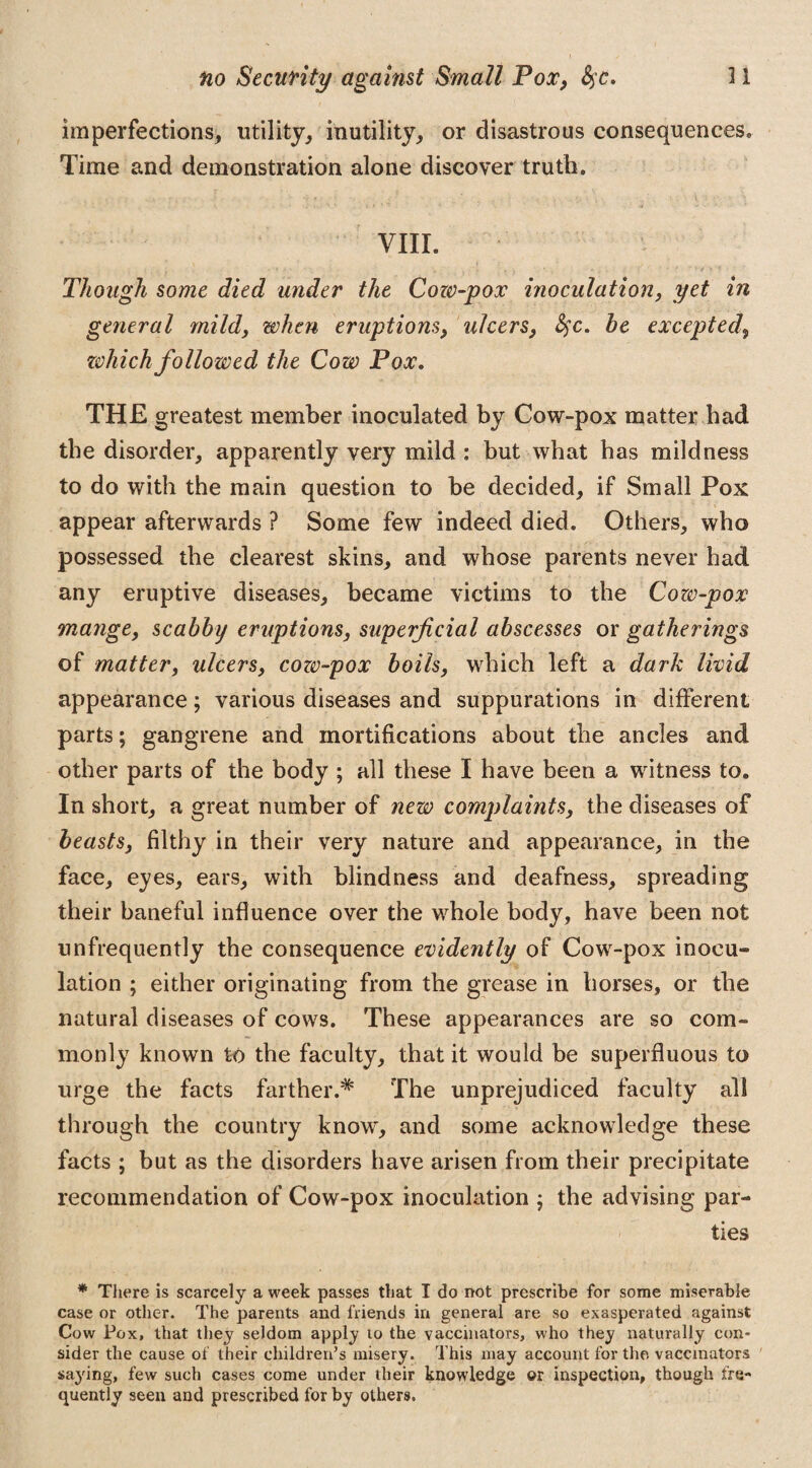 imperfections, utility, inutility, or disastrous consequences. Time and demonstration alone discover truth. ... • , •' ' -V j , >. • ' > VIII. Though some died under the Cow-pox inoculation, yet in general mild, when eruptions, ulcers, fyc. be excepted\ zvhich followed the Cow Pox. THE greatest member inoculated by Cow-pox matter had the disorder, apparently very mild : but what has mildness to do with the main question to be decided, if Small Pox appear afterwards ? Some few indeed died. Others, who possessed the clearest skins, and whose parents never had any eruptive diseases, became victims to the Cow-pox mange, scabby eruptions, superficial abscesses or gatherings of matter, ulcers, cow-pox boils, which left a dark livid appearance; various diseases and suppurations in different parts; gangrene and mortifications about the ancles and other parts of the body ; all these I have been a witness to. In short, a great number of new complaints, the diseases of beasts, filthy in their very nature and appearance, in the face, eyes, ears, with blindness and deafness, spreading their baneful influence over the whole body, have been not unfrequently the consequence evidently of Cow-pox inocu¬ lation ; either originating from the grease in horses, or the natural diseases of cows. These appearances are so com¬ monly known to the faculty, that it would be superfluous to urge the facts farther.* The unprejudiced faculty all through the country know, and some acknowledge these facts ; but as the disorders have arisen from their precipitate recommendation of Cow-pox inoculation $ the advising par¬ ties * There is scarcely a week passes that I do not prescribe for some miserable case or other. The parents and friends in general are so exasperated against Cow Pox, that they seldom apply 10 the vaccinators, who they naturally con¬ sider the cause of their children’s misery. This may account for the vaccinators saying, few such cases come under their knowledge or inspection, though fre¬ quently seen and prescribed for by others.