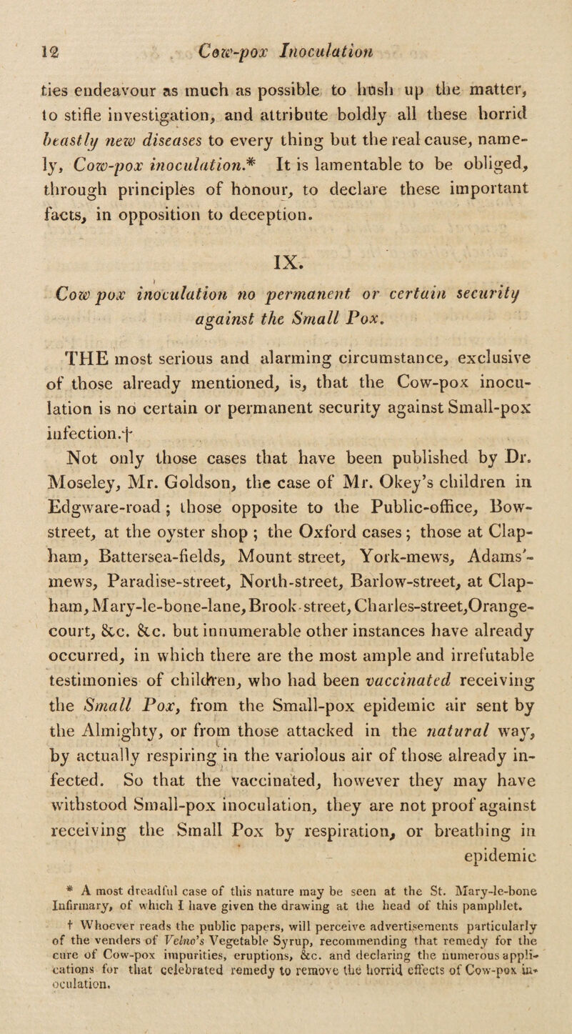 ties endeavour as much as possible to hush up the matter, to stifle investigation, and attribute boldly all these horrid beastly new diseases to every thing but the real cause, name¬ ly, Cozv-pox inoculation.# It is lamentable to be obliged, through principles of honour, to declare these important facts, in opposition to deception* IX. ) Cow pox inoculation no permanent or certain security against the Small Pox. THE most serious and alarming circumstance, exclusive of those already mentioned, is, that the Cow-pox inocu¬ lation is no certain or permanent security against Small-pox infection.T Not only those cases that have been published by Dr. Moseley, Mr. Goldson, the case of Mr. Okey’s children in Edgware-road ; those opposite to the Public-office, Bow- street, at the oyster shop ; the Oxford cases; those at Clap- ham, Battersea-fields, Mount street, York-mews, Adams'- mews, Paradise-street, North-street, Barlow-street, at Clap- ham, Mary-le-bone-lane, Brook- street, Charles-street,Orange- court, &c. Sic. but innumerable other instances have already occurred, in which there are the most ample and irrefutable testimonies of children, who had been vaccinated receiving the Small Pox, from the Small-pox epidemic air sent by the Almighty, or from those attacked in the natural way, by actually respiring in the variolous air of those already in¬ fected. So that the vaccinated, however they may have withstood Small-pox inoculation, they are not proof against receiving the Small Pox by respiration, or breathing in epidemic * A most dreadful case of this nature may be seen at the St. Mary-le-bone Infirmary, of which I have given the drawing at the head of this pamphlet. t Whoever reads the public papers, will perceive advertisements particularly of the venders of Velno’s Vegetable Syrup, recommending that remedy for the cure of Cow-pox impurities, eruptions, &c. and declaring the numerous appli¬ cations for that celebrated remedy to remove the horrid effects of Cow-pox in* oculation.