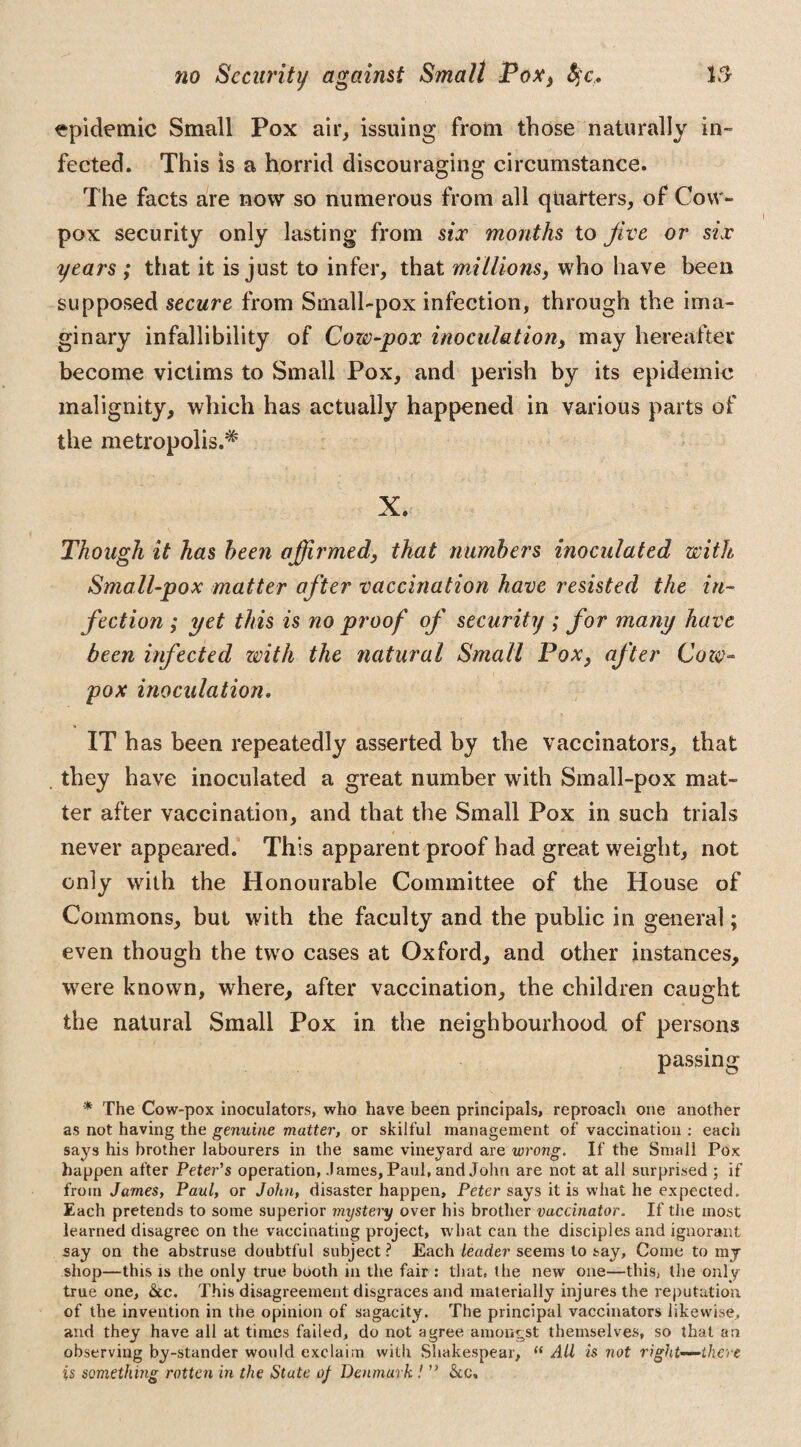 epidemic Small Pox air, issuing from those naturally in¬ fected. This is a horrid discouraging circumstance. The facts are now so numerous from all quarters, of Cow- pox security only lasting from six months to five or six years ; that it is just to infer, that millions, who have been supposed secure from Small-pox infection, through the ima¬ ginary infallibility of Cow-pox inoculation, may hereafter become victims to Small Pox, and perish by its epidemic malignity, which has actually happened in various parts of the metropolis.* X. Though it has been affirmed, that numbers inoculated with Small-pox matter after vaccination have resisted the in¬ fection ; yet this is no proof of security ; for many have been infected with the natural Small Pox, after Cow- pox inoculation. ITh as been repeatedly asserted by the vaccinators, that they have inoculated a great number with Small-pox mat¬ ter after vaccination, and that the Small Pox in such trials never appeared. This apparent proof had great weight, not only with the Honourable Committee of the House of Commons, but with the faculty and the public in general; even though the two cases at Oxford, and other instances, were known, where, after vaccination, the children caught the natural Small Pox in the neighbourhood of persons passing * The Cow-pox inoculators, who have been principals, reproach one another as not having the genuine matter, or skilful management of vaccination : each says his brother labourers in the same vineyard are wrong. If the Small Pox happen after Peter’s operation, .lames, Paul, and John are not at all surprised ; if from James, Paul, or John, disaster happen, Peter says it is what he expected. Each pretends to some superior mystery over his brother vaccinator. If the most learned disagree on the vaccinating project, what can the disciples and ignorant say on the abstruse doubtful subject ? Each leader seems to say. Come to my shop—this is the only true booth in the fair : that, the new one—this, the only true one, &c. This disagreement disgraces and materially injures the reputation of the invention in the opinion of sagacity. The principal vaccinators likewise, and they have all at times failed, do not agree amongst themselves, so that an observing by-stander would exclaim with Shakespear, “ AU is not right—there is something rotten in the State of Denmark ! ” &c.
