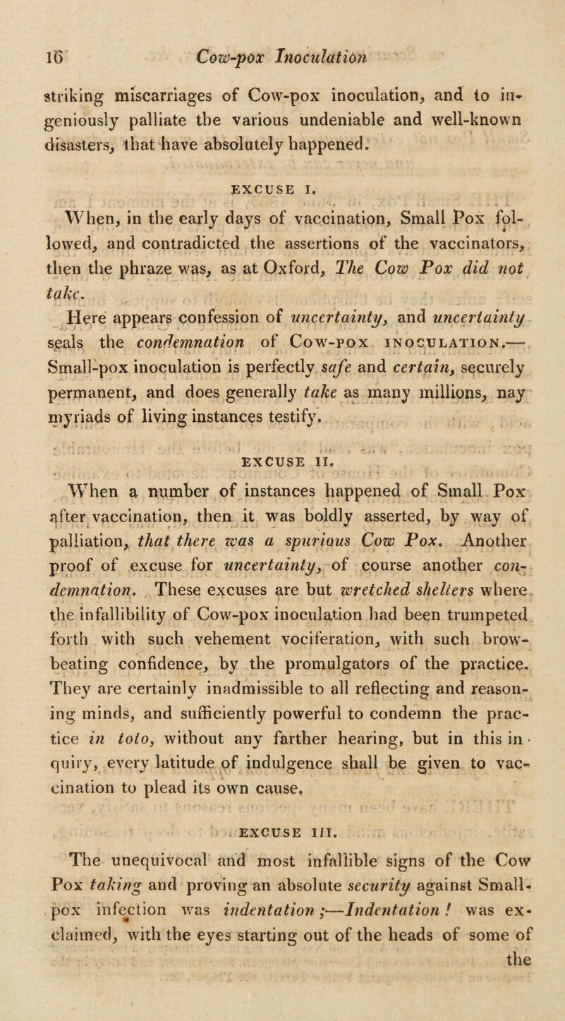 striking miscarriages of Cow-pox inoculation, and to in¬ geniously palliate the various undeniable and well-known disasters, that have absolutely happened. EXCUSE i. When, in the early days of vaccination, Small Pox fol¬ lowed, and contradicted the assertions of the vaccinators, then the phraze was, as at Oxford, The Cow Pox did not take. Here appears confession of uncertainty, and uncertainty seals the condemnation of Cow-pox inoculation.—- Small-pox inoculation is perfectly safe and certain, securely permanent, and does generally take as many millions, nay myriads of living instances testify. 4 ' 'i H I ’/ 1 *’ t \ l 5 • 1 > i ■ ^.jv ‘ V EXCUSE II. When a number of instances happened of Small Pox after vaccination, then it was boldly asserted, by way of palliation, that there was a spurious Cow Pox. Another proof of excuse for uncertainty, of course another con¬ demnation. These excuses are but wretched shelters where the infallibility of Cow-pox inoculation had been trumpeted forth with such vehement vociferation, with such brow¬ beating confidence, by the promulgators of the practice. They are certainly inadmissible to all reflecting and reason¬ ing minds, and sufficiently powerful to condemn the prac¬ tice in toto, without any farther hearing, but in this in • quiry, every latitude of indulgence shall be given to vac¬ cination to plead its own cause, > EXCUSE III. The unequivocal and most infallible signs of the Cow Pox taking and proving an absolute security against Small¬ pox infection was indentation;—Indentation! was ex¬ claimed, with the eyes starting out of the heads of some of the
