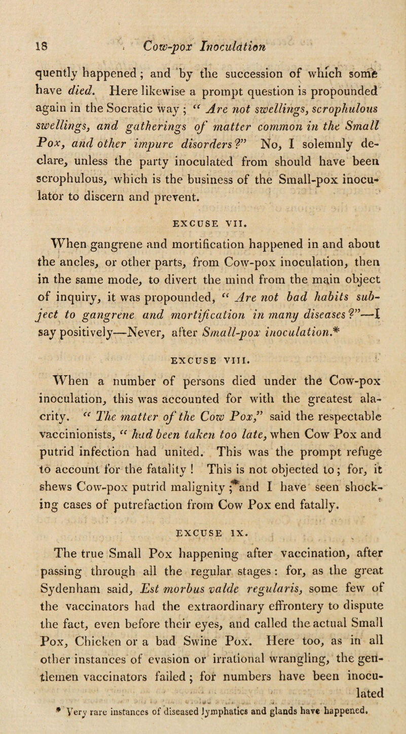 quently happened ; and by the succession of which somfe have died. Here likewise a prompt question is propounded again in the Socratic way ; (C Are not swellings, scrophulous swellings, and gatherings of matter common in the Small Pox, and other impure disorders?” No, I solemnly de¬ clare, unless the party inoculated from should have been scrophulous, which is the business of the Small-pox inocu* lator to discern and prevent. EXCUSE VII. When gangrene and mortification happened in and about the ancles, or other parts, from Cow-pox inoculation, then in the same mode, to divert the mind from the main object of inquiry, it was propounded, “ Are not had habits sub¬ ject to gangrene and mortification in many diseases ?”—*1 say positively—Never, after Small-pox inoculation.* EXCUSE VIII. When a number of persons died under the Cow-pox inoculation, this was accounted for with the greatest ala¬ crity. “ The matter of the Coro Pox,” said the respectable vaccinionists, “ had been taken too late, when Cow Pox and putrid infection had united. This was the prompt refuge to account for the fatality ! This is not objected to; for, it shews Cow-pox putrid malignity **and I have seen shock¬ ing cases of putrefaction from Cow Pox end fatally. EXCUSE IX. The true Small Pox happening after vaccination, after passing through all the regular stages : for, as the great Sydenham said, Est morbus valde regularis, some few of the vaccinators had the extraordinary effrontery to dispute the fact, even before their eyes, and called the actual Small Pox, Chicken or a bad Swine Pox. Here too, as in all other instances of evasion or irrational wrangling, the gen¬ tlemen vaccinators failed; for numbers have been inocu¬ lated N '* ' * f ivd • . . „ v. . y , . * Very rare instances of diseased lymphatics and glands have happened.