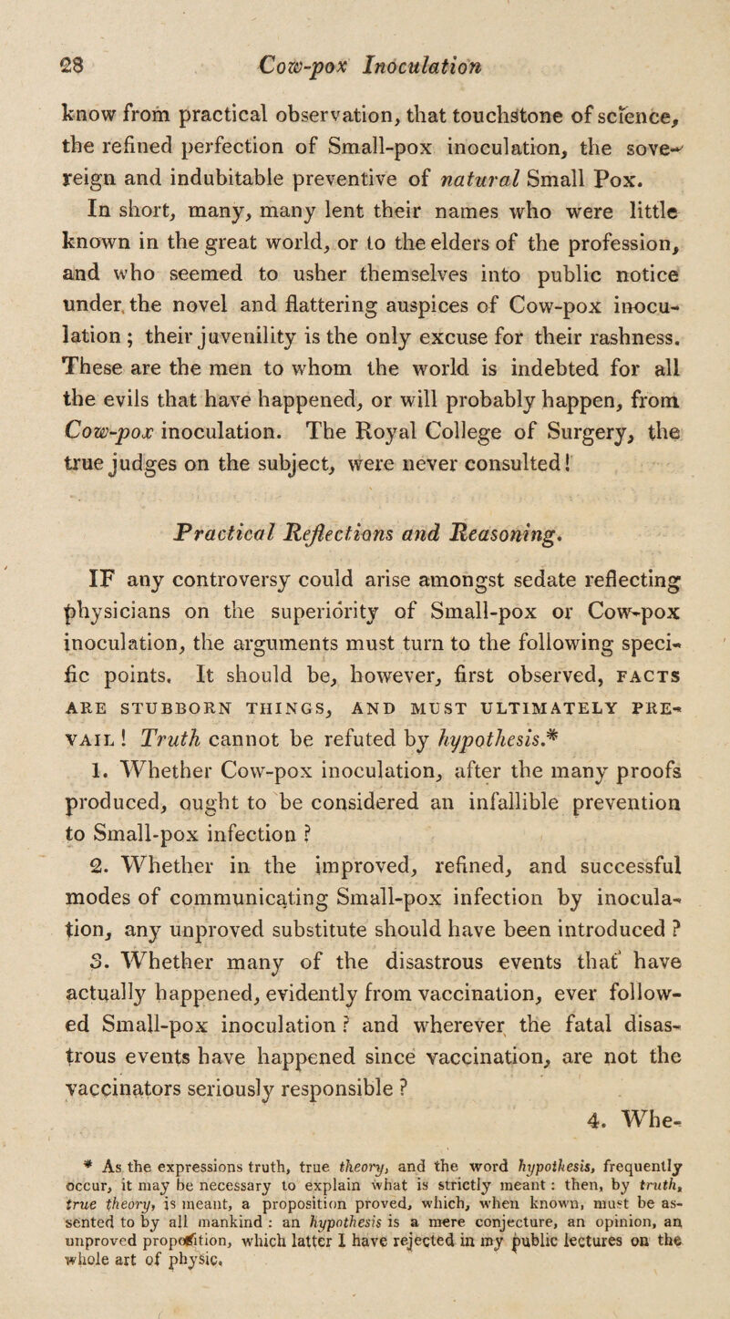 know from practical observation, that touchstone of science, the refined perfection of Small-pox inoculation, the sove^ reign and indubitable preventive of natural Small Pox. In short, many, many lent their names who were little known in the great world, or to the elders of the profession, and who seemed to usher themselves into public notice under, the novel and flattering auspices of Cow-pox inocu¬ lation ; their juvenility is the only excuse for their rashness. These are the men to whom the world is indebted for all the evils that have happened, or will probably happen, from Cow-pox inoculation. The Royal College of Surgery, the true judges on the subject, were never consulted! Practical Reflections and Reasoning. IF any controversy could arise amongst sedate reflecting physicians on the superiority of Small-pox or Cow-pox inoculation, the arguments must turn to the following speci¬ fic points. It should be, however, first observed, facts ARE STUBBORN THINGS, AND MUST ULTIMATELY PRE¬ VAIL ! Truth cannot be refuted by hypothesis.* 1. Whether Cow-pox inoculation, after the many proofs produced, ought to be considered an infallible prevention to Small-pox infection ? 2. Whether in the improved, refined, and successful modes of communicating Small-pox infection by inocula¬ tion, any unproved substitute should have been introduced ? 3. Whether many of the disastrous events that have actually happened, evidently from vaccination, ever follow¬ ed Small-pox inoculation ? and wherever the fatal disas¬ trous events have happened since vaccination, are not the vaccinators seriously responsible ? 4. Whe- * As the expressions truth, true theory, and the word hypothesis, frequently occur, it may be necessary to explain what is strictly meant: then, by truths true theory, is meant, a proposition proved, which, when known, must be as¬ sented to by all mankind : an hypothesis is a mere conjecture, an opinion, an improved proportion, which latter I have rejected in my public lectures on the whole art of physic,