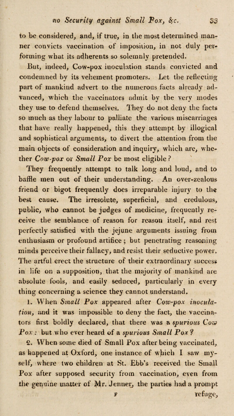 to be considered, and, if true, in the most determined man- ner convicts vaccination of imposiiion, in not duly per¬ forming what its adherents so solemnly pretended. But, indeed, Cow-pox inoculation stands convicted and condemned by its vehement promoters. Let the reflecting part of mankind advert to the numerous facts already ad¬ vanced, which the vaccinators admit bv the verv modes they use to defend themselves. They do not deity the facts so much as they labour to palliate the various miscarriages that have really happened, this they attempt by illogical and sophistical arguments, to divert the attention from the main objects of consideration and inquiry, which are, whe¬ ther Cow-pox or Small Pox be most eligible ? They frequently attempt to talk long and loud, and to baffle men out of their understanding. An over-zealous friend or bigot frequently does irreparable injury to the best cause. The irresolute, superficial, and credulous, public, who cannot be judges of medicine, frequently re¬ ceive the semblance of reason for reason itself, and rest perfectly satisfied with the jejune arguments issuing from enthusiasm or profound artifice ; but penetrating reasoning minds perceive their fallacy, and resist their seductive power. The artful erect the structure of their extraordinary success in life on a supposition, that the majority of mankind are absolute fools, and easily seduced, particularly in every thing concerning a science they cannot understand. 1. When Small Pox appeared after Cow-pox inocula¬ tion, and it was impossible to deny the fact, the vaccina¬ tors first boldly declared, that there was a spurious Cow Pox : but who ever heard of a spurious Small Pox ? 2. When some died of Small Pox after being vaccinated, as happened at Oxford, one instance of which I saw my¬ self, where two children at St. Ebb’s received the Small Pox after supposed security from vaccination, even from the genuine matter of Mr. Jenner, the parties had a prompt f refuge.