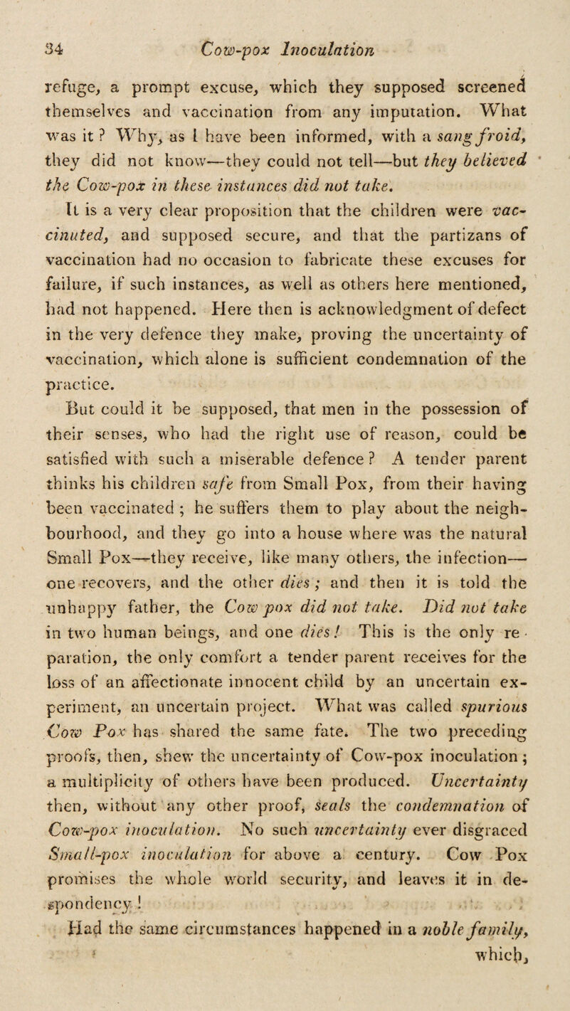 refuge, a prompt excuse, which they supposed screened themselves and vaccination from any imputation. What was it ? Why, as l have been informed, with a sang froid, they did not know—they could not tell—but they believed the Cow-pox in these instances did not take. It is a very clear proposition that the children were vac¬ cinated, and supposed secure, and that the partizans of vaccination had no occasion to fabricate these excuses for failure, if such instances, as well as others here mentioned, had not happened. Here then is acknowledgment of defect in the very defence they make, proving the uncertainty of vaccination, which alone is sufficient condemnation of the practice. But could it be supposed, that men in the possession of their senses, who had the right use of reason, could be satisfied with such a miserable defence ? A tender parent thinks his children safe from Small Pox, from their having been vaccinated ; he suffers them to play about the neigh¬ bourhood, and they go into a house where was the natural Small Pox—they receive, like many others, the infection— one recovers, and the other dies; and then it is told the unhappy father, the Coze pox did not take. Did not take in two human beings, and one dies! This is the only re¬ paration, the only comfort a tender parent receives for the loss of an affectionate innocent child by an uncertain ex¬ periment, ail uncertain project. What was called spurious Cow Pox has shared the same fate. The two preceding proofs, then, shew the uncertainty of Cow-pox inoculation; a multiplicity of others have been produced. Uncertainty then, without any other proof, seals the condemnation of Coze-pox inoculation. No such uncertainty ever disgraced Small-pox inoculation for above a century. Cow Pox promises the whole world security, and leaves it in de¬ spondency! Had the same circumstances happened in a noble family, which*