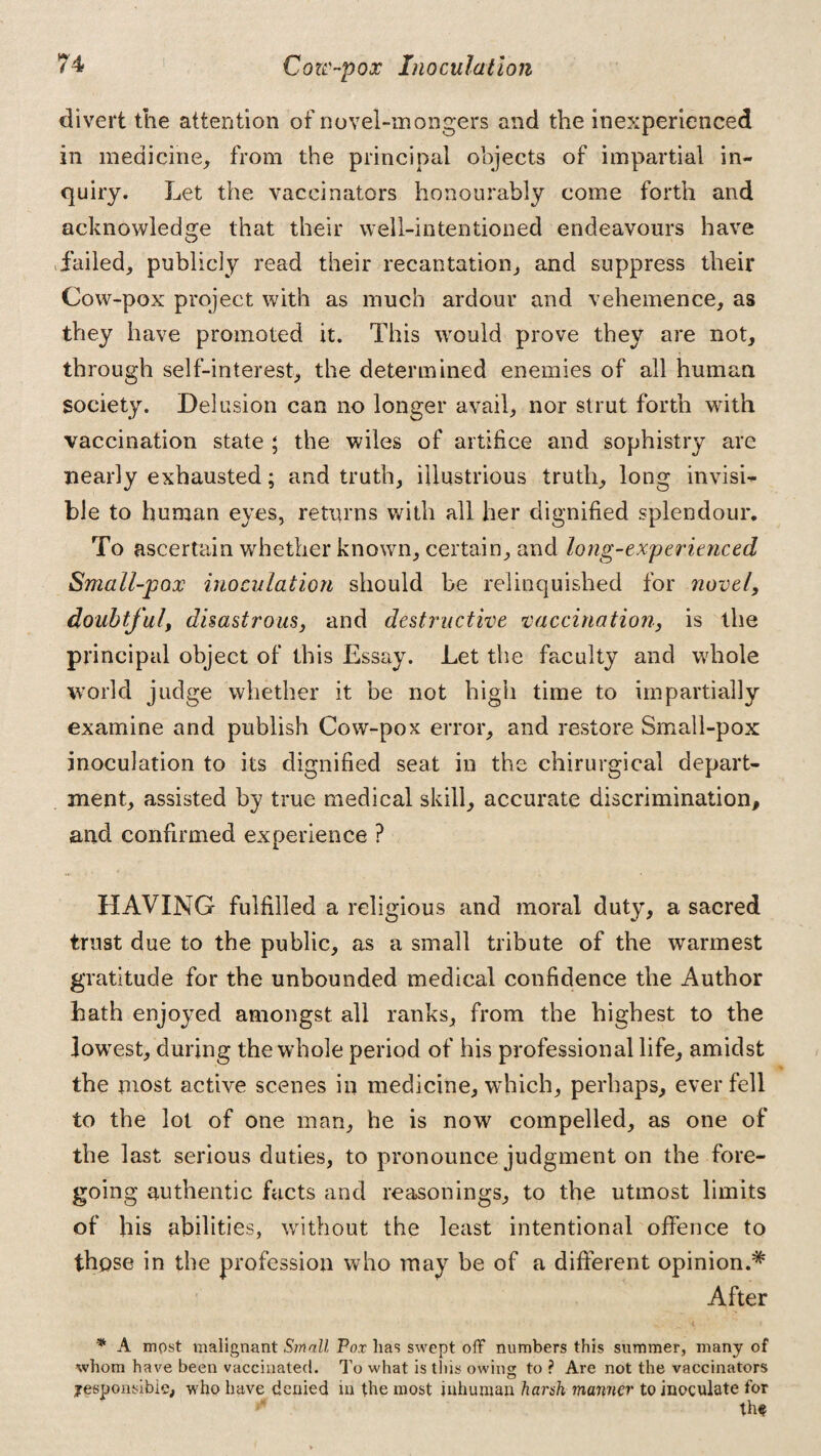 divert the attention of novel-mongers and the inexperienced in medicine, from the principal objects of impartial in¬ quiry. Let the vaccinators honourably come forth and acknowledge that their well-intentioned endeavours have failed, publicly read their recantation, and suppress their Cow-pox project with as much ardour and vehemence, as they have promoted it. This would prove they are not, through self-interest, the determined enemies of all human society. Delusion can no longer avail, nor strut forth with vaccination state ; the wiles of artifice and sophistry are nearly exhausted; and truth, illustrious truth, long invisi¬ ble to human eyes, returns with all her dignified splendour. To ascertain whether known, certain, and long-experienced Small-pox inoculation should be relinquished for novel, doubtful, disastrous, and destructive vaccination, is the principal object of this Essay. Let the faculty and whole world judge whether it be not high time to impartially examine and publish Cow-pox error, and restore Small-pox inoculation to its dignified seat in the chirurgical depart¬ ment, assisted by true medical skill, accurate discrimination, and confirmed experience ? HAVING fulfilled a religious and moral duty, a sacred trust due to the public, as a small tribute of the warmest gratitude for the unbounded medical confidence the Author hath enjoyed amongst all ranks, from the highest to the lowest, during the whole period of his professional life, amidst the most active scenes in medicine, which, perhaps, ever fell to the lot of one man, he is now compelled, as one of the last serious duties, to pronounce judgment on the fore¬ going authentic facts and reasonings, to the utmost limits of his abilities, without the least intentional offence to those in the profession who may be of a different opinion.* After * A mpst malignant Small Pox lias swept off numbers this summer, many of whom have been vaccinated. To what is this owing to ? Are not the vaccinators ^responsible, who have denied in the most inhuman harsh manner to inoculate for ** thf
