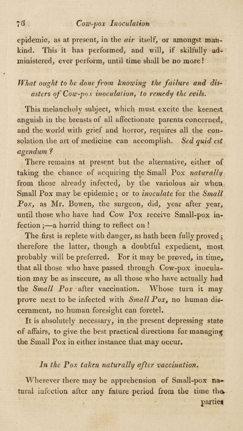 epidemic, as at present, in the air itself, or amongst man¬ kind. This it has performed, and will, if skilfully ad¬ ministered, ever perform, until time shall be no more! What ought to be done from knowing the failure and dis¬ asters of Cow-pox inoculation, to remedy the evils. This melancholy subject, which must excite the keenest anguish in the breasts of all affectionate parents concerned, and the world with grief and horror, requires all the con¬ solation the art of medicine can accomplish. Sed quid est agendum ? There remains at present but the alternative, either of taking the chance of acquiring the Small Pox naturally from those already infected, by the variolous air when Small Pox may be epidemic; or to inoculate for the Small Pox, as Mr. Bowen, the surgeon, did, year after year, until those who have had Cow Pox receive Small-pox in¬ fection ;—a horrid thing to reflect on ! The first is replete with danger, as hath been fully proved ; therefore the latter, though a doubtful expedient, most probably will be preferred. For it may be proved, in time, that all those who have passed through Cow-pox inocula¬ tion may be as insecure, as all those who have actually had the Small Pox after vaccination. Whose turn it may prove next to be infected with Small Pox, no human dis¬ cernment, no human foresight can foretel. It is absolutely necessary, in the present depressing state of affairs, to give the best practical directions for managing the Small Pox in either instance that may occur. In the Pox taken naturally after vaccination. Wherever there may be apprehension of Small-pox na¬ tural infection after any fmture period from the time the^ parties