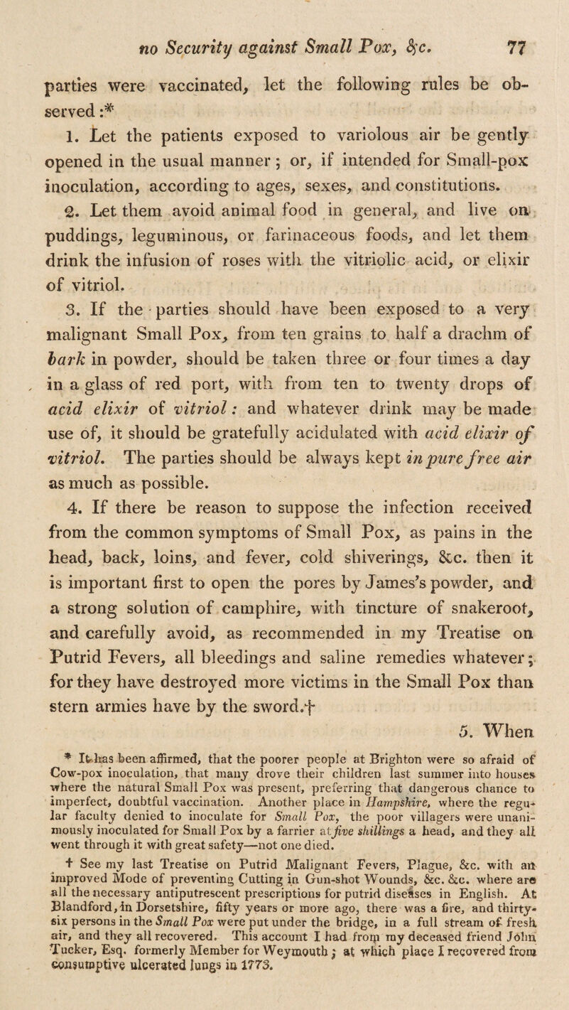 parties were vaccinated, let the following rules be ob¬ served :* 1. Let the patients exposed to variolous air be gently opened in the usual manner ; or, if intended for Small-pox inoculation, according to ages, sexes, and constitutions. 2. Let them, avoid animal food in general, and live on puddings, leguminous, or farinaceous foods, and let them drink the infusion of roses with the vitriolic acid, or elixir of vitriol. 3. If the parties should have been exposed to a very malignant Small Pox, from ten grains to half a drachm of bark in powder, should be taken three or four times a day in a glass of red port, with from ten to twenty drops of acid elixir of vitriol: and whatever drink may be made use of, it should be gratefully acidulated with acid elixir of vitriol. The parties should be always kept in pure free air as much as possible. 4. If there be reason to suppose the infection received from the common symptoms of Small Pox, as pains in the head, back, loins, and fever, cold shiverings, &c. then it is important first to open the pores by James’s powder, and a strong solution of camphire, with tincture of snakeroot, and carefully avoid, as recommended in my Treatise on Putrid Fevers, all bleedings and saline remedies whatever; for they have destroyed more victims in the Small Pox than stern armies have by the sword.f 5. When * IfcEas been affirmed, that the poorer people at Brighton were so afraid of Cow-pox inoculation, that many drove their children last summer into houses where the natural Small Pox was present, preferring that dangerous chance to imperfect, doubtful vaccination. Another place in Hampshire, where the regu¬ lar faculty denied to inoculate for Small Pox, the poor villagers were unani¬ mously inoculated for Small Pox by a farrier at five shillings a head, and they all went through it with great safety—-not one died. + See my last Treatise on Putrid Malignant Fevers, Plague, &c. with art improved Mode of preventing Cutting in Gun-shot Wounds, &c. &c. where are all the necessary antiputrescent prescriptions for putrid diseases in English. At Blandford, in Dorsetshire, fifty years or more ago, there was a fire, and thirty- six persons in the Small Pox were put under the bridge, in a full stream of fresh, air, and they all recovered. This account I had front my deceased friend John Tucker, Esq. formerly Member for Weymouth; at which place I recovered from consumptive ulcerated lungs in 1773.