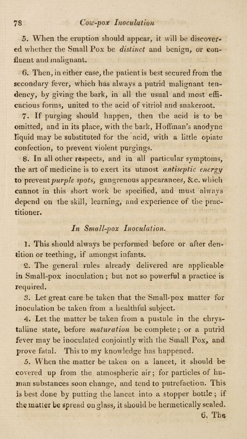 78 Cow-pox Inoculation 5. When the eruption should appear, it will be discover¬ ed whether the Small Pox be distinct and benign, or con¬ fluent and malignant. , r 6. Then, in either case, the patient is best secured from the secondary fever, which has always a putrid malignant ten¬ dency, by giving the bark, in all the usual and most effi¬ cacious forms, united to the acid of vitriol and snakeroot. 7. If purging should happen, then the acid is to be omitted, and in its place, with the bark, Hoffman’s anodyne liquid may be substituted for the acid, with a little opiate confection, to prevent violent purgings. 8. In all other respects, and in all particular symptoms, the art of medicine is to exert its utmost antiseptic energy to prevent purple spots, gangrenous appearances, See. which cannot in this short work be specified, and must always depend on the skill, learning, and experience of the prac¬ titioner. In Small-pox Inoculation, 1. This should always be performed before or after den¬ tition or teething, if amongst infants. 2. The general rules already delivered are applicable in Small-pox inoculation; but not so powerful a practice is required. 3. Let great care be taken that the Small-pox matter for inoculation be taken from a healthful subject. 4. Let the matter be taken from a pustule in the chrys- talline state, before maturation be complete; or a putrid fever may be inoculated conjointly with the Small Pox, and prove fatal. This to my knowledge has happened. 5. When the matter be taken on a lancet, it should be covered up from the atmospheric air; for particles of hu¬ man substances soon change, and tend to putrefaction. This is best done by putting the lancet into a stopper bottle ; if the matter be spread on glass, it should be hermetically sealed. b. The