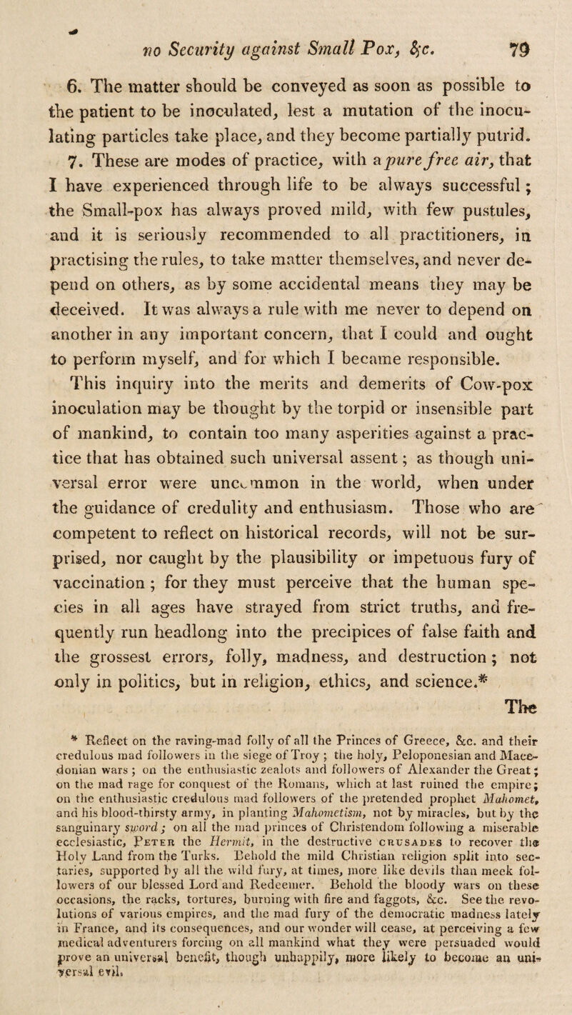 6. The matter should be conveyed as soon as possible to the patient to be inoculated, lest a mutation of the inocu¬ lating particles take place, and they become partially putrid. 7. These are modes of practice, with a pure free air, that I have experienced through life to be always successful; the Small-pox has always proved mild, with few pustules, and it is seriously recommended to all practitioners, in practising the rules, to take matter themselves, and never de¬ pend on others, as by some accidental means they may be deceived. It was always a rule with me never to depend on another in any important concern, that I could and ought to perform myself, and for which I became responsible. This inquiry into the merits and demerits of Cow-pox inoculation may be thought by the torpid or insensible part of mankind, to contain too many asperities against a prac¬ tice that has obtained such universal assent; as though uni¬ versal error were uncommon in the world, when under the guidance of credulity and enthusiasm. Those who are ' competent to reflect on historical records, will not be sur¬ prised, nor caught by the plausibility or impetuous fury of vaccination; for they must perceive that the human spe¬ cies in all ages have strayed from strict truths, and fre¬ quently run headlong into the precipices of false faith and the grossest errors, folly, madness, and destruction; not only in politics, but in religion, ethics, and science.*1 The * Reflect on the raving-mad folly of all the Princes of Greece, &c. and their credulous mad followers in the siege of Troy ; the holy, Peloponesian and Mace¬ donian wars ; on the enthusiastic zealots and followers of Alexander the Great; on the mad rage for conquest of the Romans, which at last ruined the empire; on the enthusiastic credulous mad followers of the pretended prophet Mahomet, and his blood-thirsty army, in planting Mahornetism, not by miracles, but by the sanguinary sword ; on all the mad princes of Christendom following a miserable ecclesiastic, Peter the Hermit, in the destructive crusades to recover the Holy Land from the Turks. Behold the mild Christian religion split into sec¬ taries, supported by all the wild fury, at times, more like devils than meek fol¬ lowers of our blessed Lord and Redeemer. Behold the bloody wars on these occasions, the racks, tortures, burning with fire and faggots, &c. See the revo¬ lutions of various empires, and the mad fury of the democratic madness lately in France, and its consequences, and our wonder will cease, at perceiving a few medical adventurers forcing on all mankind what they were persuaded would prove an universal benefit, though unhappily, more likely to become an uni-? yersal evth