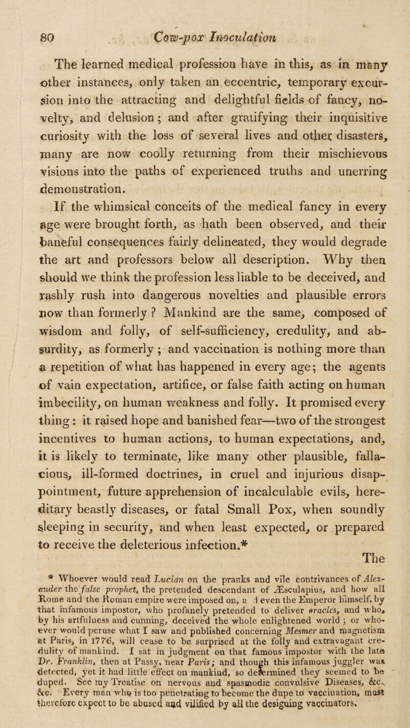 The learned medical profession have in this, as in many other instances, only taken an eccentric, temporary excur¬ sion into the attracting and delightful fields of fanny, no¬ velty, and delusion; and after gratifying their inquisitive curiosity with the loss of several lives and other disasters, many are now coolly returning from their mischievous visions into the paths of experienced truths and unerring demonstration. If the whimsical conceits of the medical fancy in every age were brought forth, as hath been observed, and their baneful consequences fairly delineated, they would degrade the art and professors below all description. Why then should we think the profession less liable to be deceived, and rashly rush into dangerous novelties and plausible errors now than formerly ? Mankind are the same, composed of wisdom and folly, of self-sufficiency, credulity, and ab¬ surdity, as formerly ; and vaccination is nothing more than a repetition of what has happened in every age; the agents of vain expectation, artifice, or false faith acting on human imbecility, on human weakness and folly. It promised every thing: it raised hope and banished fear—two of the strongest incentives to human actions, to human expectations, and, it is likely to terminate, like many other plausible, falla¬ cious, ill-formed doctrines, in cruel and injurious disap¬ pointment, future apprehension of incalculable evils, here¬ ditary beastly diseases, or fatal Small Pox, when soundly sleeping in security, and when least expected, or prepared to receive the deleterious infection.* The * Whoever would read Lucian on the pranks and vile contrivances of Ale,x* under the false prophet, the pretended descendant of .ZEsculapius, and how all Home and the Homan empire were imposed on, a .1 even the Emperor himself, by that infamous impostor, who profanely pretended to deliver oracles, and who, by his artfulness and cunning, deceived the whole enlightened world ; or who¬ ever would peruse what I saw and published concerning Mesmer and magnetism at Paris, in 1776, will cease to be surprised at the folly and extravagant cre¬ dulity of mankind. I sat in judgment on that famous impostor with the late Dr. Franklin, then at Passy, near Paris; and though this infamous juggler was. detected, yet it had little effect on mankind, so determined they seemed to he duped. See my Treatise on nervous and spasmodic convulsive Diseases, &cv he. Every man who is too penetrating to become the dupe to vaccination, must therefore expect to be abused and vilified by all the designing, vaccinators.