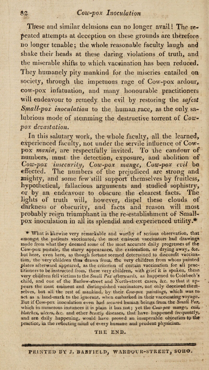 These and similar delusions can no longer avail! The re¬ peated attempts at deception on these grounds are therefore no longer tenable; the whole reasonable faculty laugh and shake their heads at these daring violations of truth, and the miserable shifts to which vaccination has been reduced. They humanely pity mankind for the miseries entailed on society, through the impetuous rage of Cow-pox ardour, cow-pox infatuation, and many honourable practitioners will endeavour to remedy the evil by restoring the safest Smallpox inoculation to the human race, as the only sa¬ lubrious mode of stemming the destructive torrent of Cow- pox devastation. In this salutary work, the whole faculty, all the learned, experienced faculty, not under the servile influence of Cow- pox mania, are respectfully invited. To the candour of numbers, must the detection, exposure, and abolition of Cow-pox insecurity, Cow-pox mangey Cow-pox evil be effected. The numbers of the prejudiced are strong and mighty, and some few still support themselves by fruitless, hypothetical, fallacious arguments and studied sophistry, or by an endeavour to obscure the clearest facts. The lights of truth will, however, dispel these clouds of darkness or obscurity, and facts and reason will most probably reign triumphant in the re-establishment of Small¬ pox inoculation in ail its splendid and experienced utility.* * What is likewise very remarkable and worthy of serious observation, that amongst the patients vaccinated, the most eminent vaccinators had drawings made from what they deemed some of the most accurate daily progresses of the Cow-pox pustule, the starry appearance, the exsiccation, or drying away,, &c. but here, even here, as though fortune seemed determined to discomfit vaccina¬ tion, the very children thus drawn from, the very children from whom painted plates afterward appeared, as the criterion of certain vaccination for all prac¬ titioners to be instructed from, these very children, with grief it is spoken, these very children fell victims to the Small Pox afterwards, as happened to Colebech’s child, and one of the Barlow-street and North-street cases, &c. so that it ap¬ pears the most eminent and distinguished vaccinators, not only deceived them¬ selves, but all the rest of mankind, by their Cow-pox paintings, which was to act as a land-mark to the ignorant, when embarked in their vaccinating voyage. But if Cow-pox inoculation even had secured human beings from the Smalt Pox, which in numerous instances it is plain it has not; yet the Cow-pox mange, ev.il» blotches, ulcers, &c. and other beastly diseases, that have happened frequently, and are daily happening, would have proved an insuperable objection tp the practice, in the reflecting mind of every humane and prudent physician. THE END. PRINTED BY J. BARFIELD, WARDOUR-STREET, SOHO.