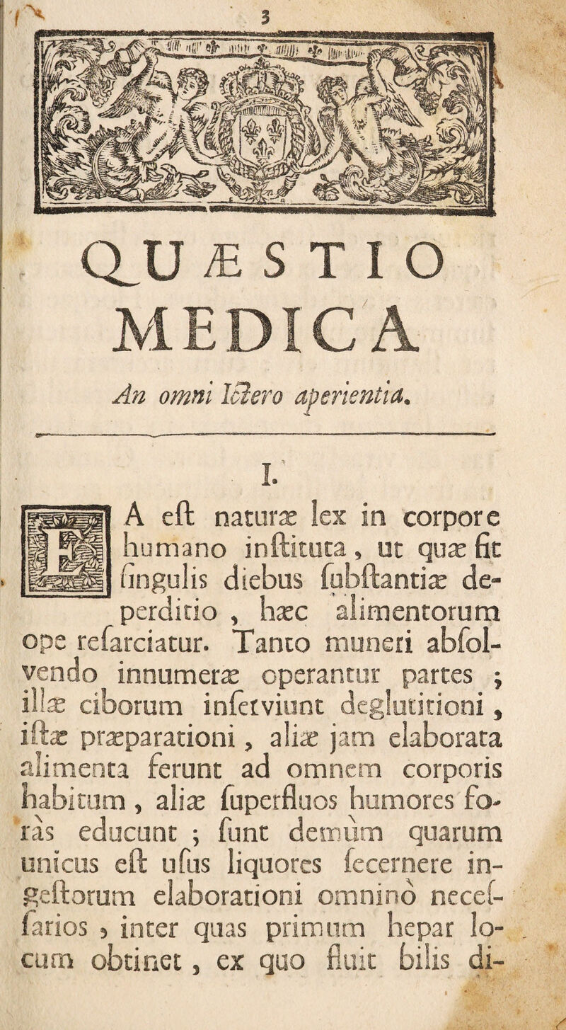 Q_U £ S T I O MEDICA An omni IBero aperientia. I. A eft naturae lex in corpore humano inftituta , ut quae fit lingulis diebus fubftantite de- perditio , haec alimentorum ope refarciatur. Tanto muneri abfol- vendo innumera operantur partes ; ili* ciborum inferviunt deglutitioni, iftae praeparationi, ali* jam elaborata alimenta ferunt ad omnem corporis habitum , alite fuperfluos humores fo¬ ras educunt ; funt demum quarum unicus e(l ufus liquores fecernere in- geftorum elaborationi omnino necei- farios , inter quas primum hepar lo¬ cum obtinet, ex quo fluit bilis di-