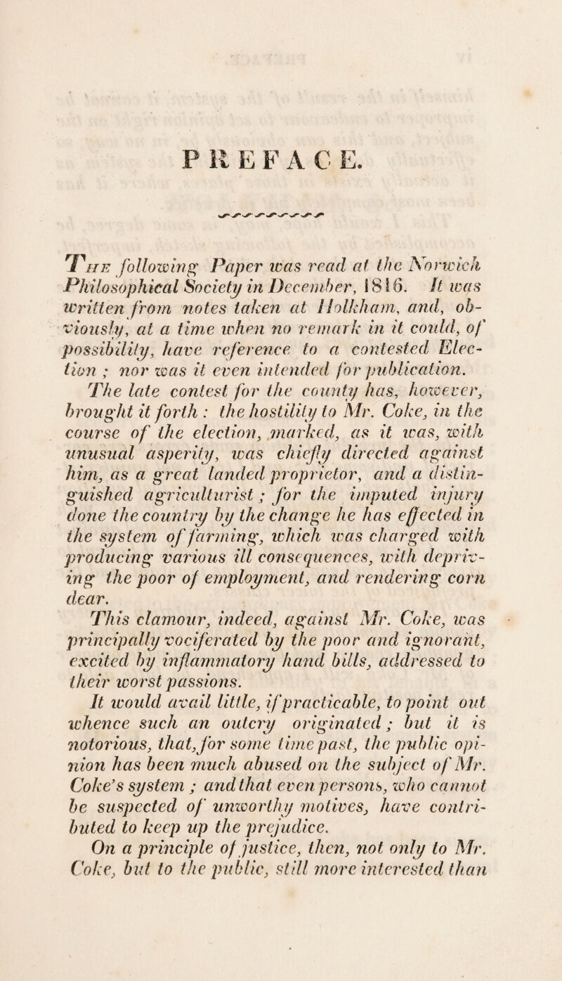 P It E F A C E. The following Paper was read at the Norwich Philosophical Society in December, 1816. It was written from notes taken at 11 oik ham, and, ob¬ viously, at a time when no remark in it could, of possibility, have reference to a contested Elec¬ tion ; nor was it even intended for publication. The late contest for the county has, however, brought it forth : the hostility to Mr. Coke, in the course of the election, marked, as it teas, with unusual asperity, was chiefly directed against him, as a great landed proprietor, and a distin¬ guished agriculturist; for the imputed injury done the country by the change he has effected in the system of /‘arming, which was charged with producing various ill consequences, with depriv¬ ing the poor of employment, and rendering corn dear. This clamour, indeed, against Mr. Coke, teas principally vociferated by the poor and ignorant, excited by inflammatory hand bills, addressed to their worst passions. It would avail little, if practicable, to point out whence such an outcry originated; but it is notorious, that, for some time past, the public opi¬ nion has been much abused on the subject of Mr. Coke’s system ; and that even persons, who cannot be suspected of unworthy motives, have contri¬ buted to keep up the prejudice. On a principle of justice, then, not only to Mr. Coke, but to the public, still more interested than