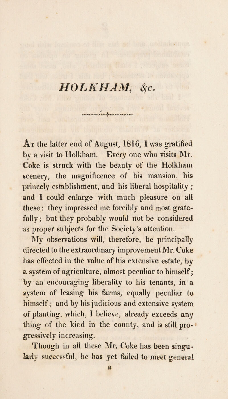 HOLKHAM, Sfc. At the latter end of August, 1816, I was gratified by a visit to Holkham. Every one who visits Mr. Coke is struck with the beauty of the Holkham scenery, the magnificence of his mansion, his princely establishment, and his liberal hospitality ; and I could enlarge with much pleasure on all these : they impressed me forcibly and most grate¬ fully ; but they probably would riot be considered as proper subjects for the Society’s attention. My observations will, therefore, be principally directed to the extraordinary improvement Mr. Coke has effected in the value of his extensive estate, by a system of agriculture, almost peculiar to himself; by an encouraging liberality to his tenants, in a system of leasing his farms, equally peculiar to himself; and by his judicious and extensive system of planting, which, I believe, already exceeds any thing of the kind in the county, and is still pro¬ gressively increasing. Though in all these Mr. Coke has been singu¬ larly successful, he has yet failed to meet general