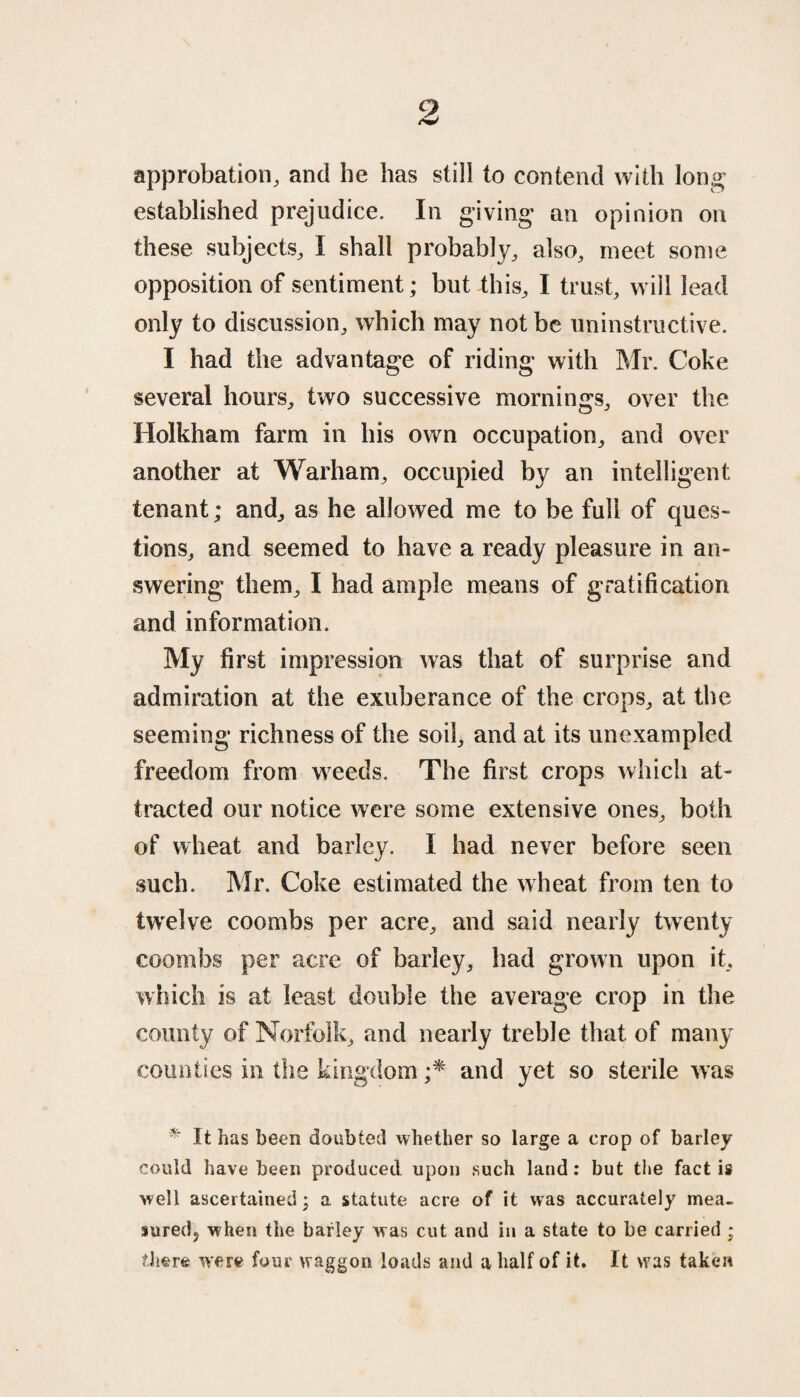 approbation, and he has still to contend with long established prejudice. In giving an opinion on these subjects, I shall probably, also, meet some opposition of sentiment; but this, I trust, will lead only to discussion, which may not be uninstructive. I had the advantage of riding with Mr. Coke several hours, two successive mornings, over the Holkham farm in his own occupation, and over another at Warham, occupied by an intelligent tenant; and, as he allowed me to be full of ques¬ tions, and seemed to have a ready pleasure in an¬ swering them, I had ample means of gratification and information. My first impression was that of surprise and admiration at the exuberance of the crops, at the seeming richness of the soil, and at its unexampled freedom from weeds. The first crops which at¬ tracted our notice were some extensive ones, both of wheat and barley. I had never before seen such. Mr. Coke estimated the wheat from ten to twelve coombs per acre, and said nearly twenty coombs per acre of barley, had grown upon it, which is at least double the average crop in the county of Norfolk, and nearly treble that of many counties in the kingdom ;* and yet so sterile was * It has been doubted whether so large a crop of barley could have been produced upon such land: but the fact is well ascertained; a statute acre of it was accurately mea¬ sured. when the barley was cut and in a state to be carried ; there were four waggon loads and a half of it. It was taken