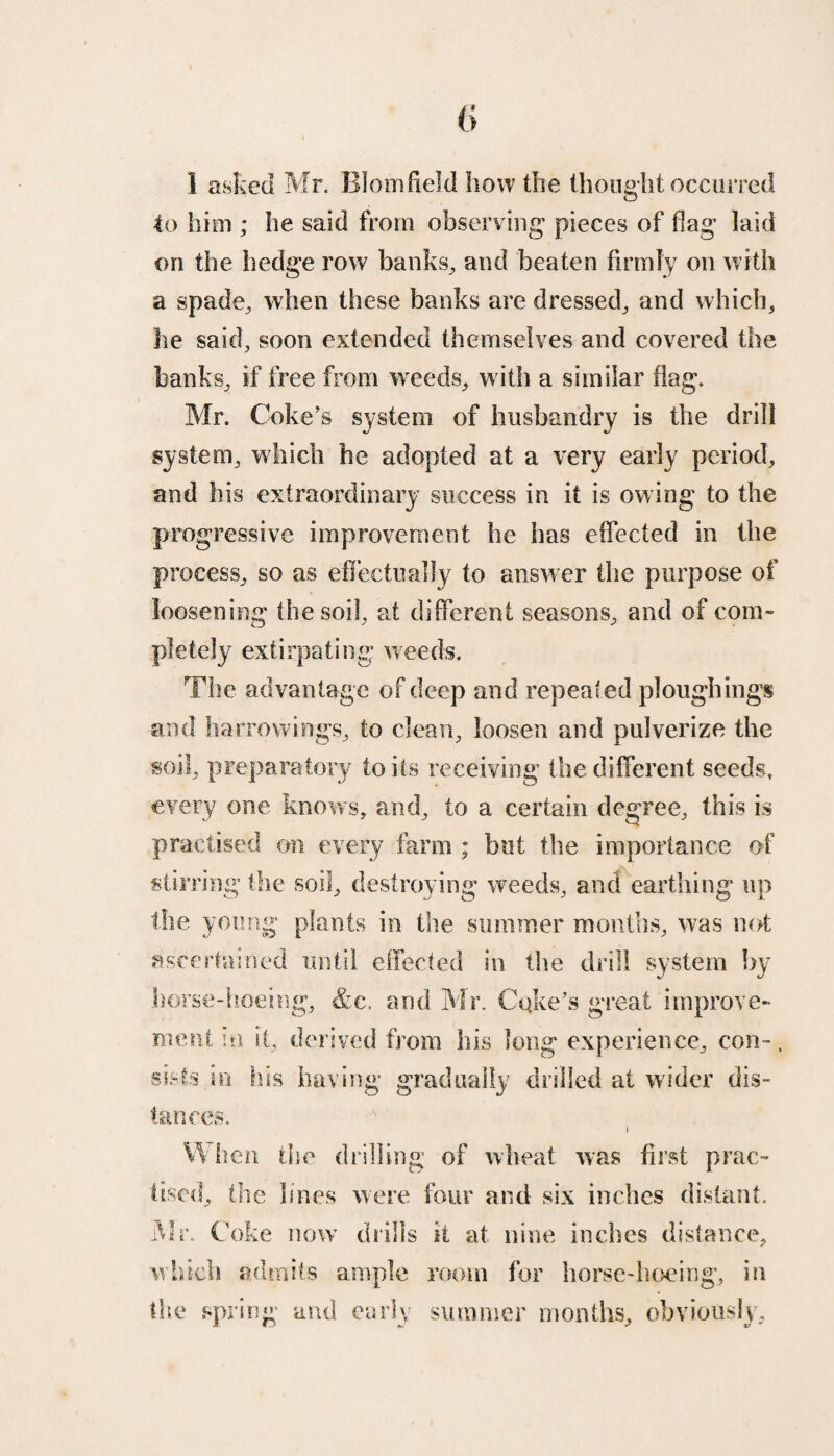 1 asked Mr. Blomfield how the thought occurred to him ; he said from observing pieces of flag laid on the hedge row banks, and beaten firmly on with a spade, when these banks are dressed, and which, he said, soon extended themselves and covered the banks, if free from weeds, w ith a similar flag. Mr. Coke’s system of husbandry is the drill system, which he adopted at a very early period, and his extraordinary success in it is ow ing to the progressive improvement he has effected in the process, so as effectually to answer the purpose of loosening the soil, at different seasons, and of com¬ pletely extirpating weeds. The advantage of deep and repealed ploughing* and borrowings, to clean, loosen and pulverize the soil, preparatory toils receiving the different seeds, every one knows, and, to a certain degree, this is practised on every farm ; but the importance of stirring the soil, destroying weeds, and earthing up the young plants in the summer months, was not ascertained until effected in the drill system by horse-hoeing, &c. and Mr. Coke’s great improve¬ ment in it, derived from his long experience, con-, sis is in his having gradually drilled at wider dis¬ tances. Wi len the drilling of wheat was first prac¬ tised, the lines were four and six inches distant. Mr. Coke now’ drills it at nine inches distance, which admits ample room for horse-hoeing, in the spring and early summer months, obviously.