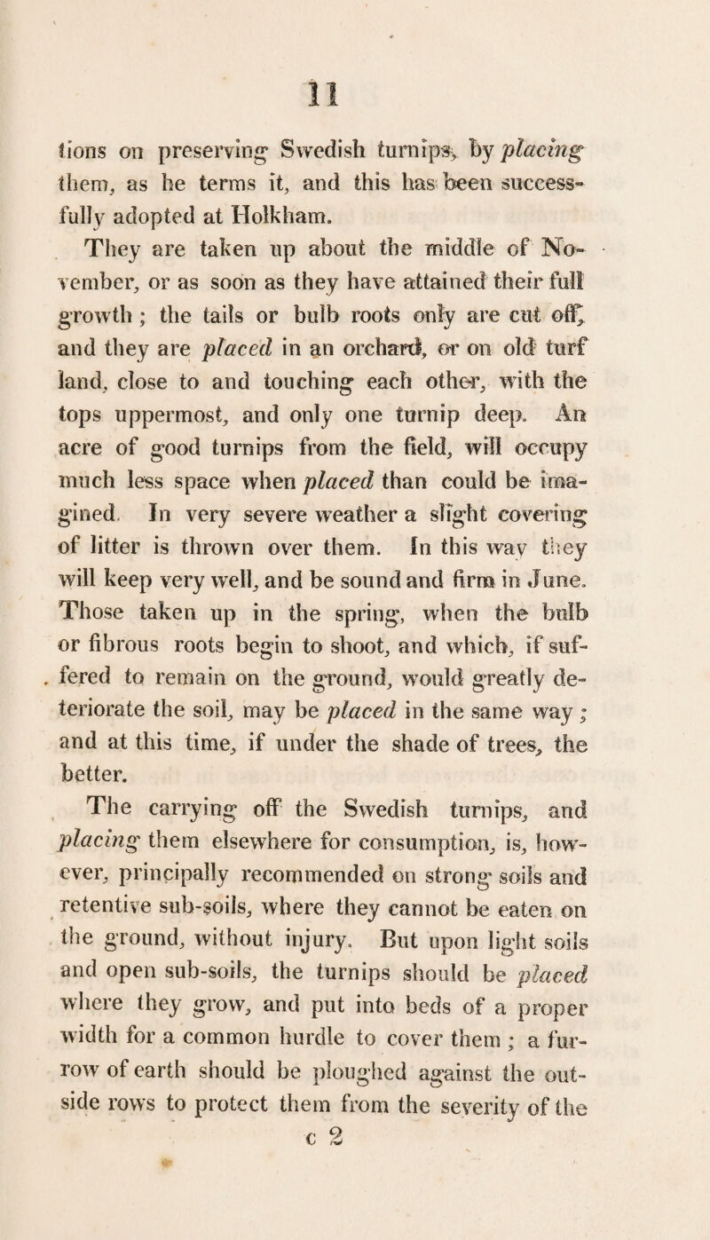 them, as he terms it, and this has been success¬ fully adopted at Holkham. They are taken up about the middle of No¬ vember, or as soon as they have attained their full growth ; the tails or bulb roots only are cut ©ffj and they are placed in an orchard, or on old turf land, close to and touching each other, with the tops uppermost, and only one turnip deep. An acre of good turnips from the field, will occupy much less space when placed than could be ima¬ gined. In very severe weather a slight covering of litter is thrown over them. In this wav they will keep very well, and be sound and firm in June. Those taken up in the spring, when the bulb or fibrous roots begin to shoot, and which, if suf- , fered to remain on the ground, would greatly de¬ teriorate the soil, may be placed, in the same way; and at this time, if under the shade of trees, the better. The carrying off the Swedish turnips, and placing them elsewhere for consumption, is, how¬ ever, principally recommended on strong soils and retentive sub-soils, where they cannot be eaten on the ground, without injury. But upon light soils and open sub-soils, the turnips should be placed where they grow, and put into beds of a proper width for a common hurdle to cover them ; a fur¬ row of earth should be ploughed against the out¬ side rows to protect them from the severity of the