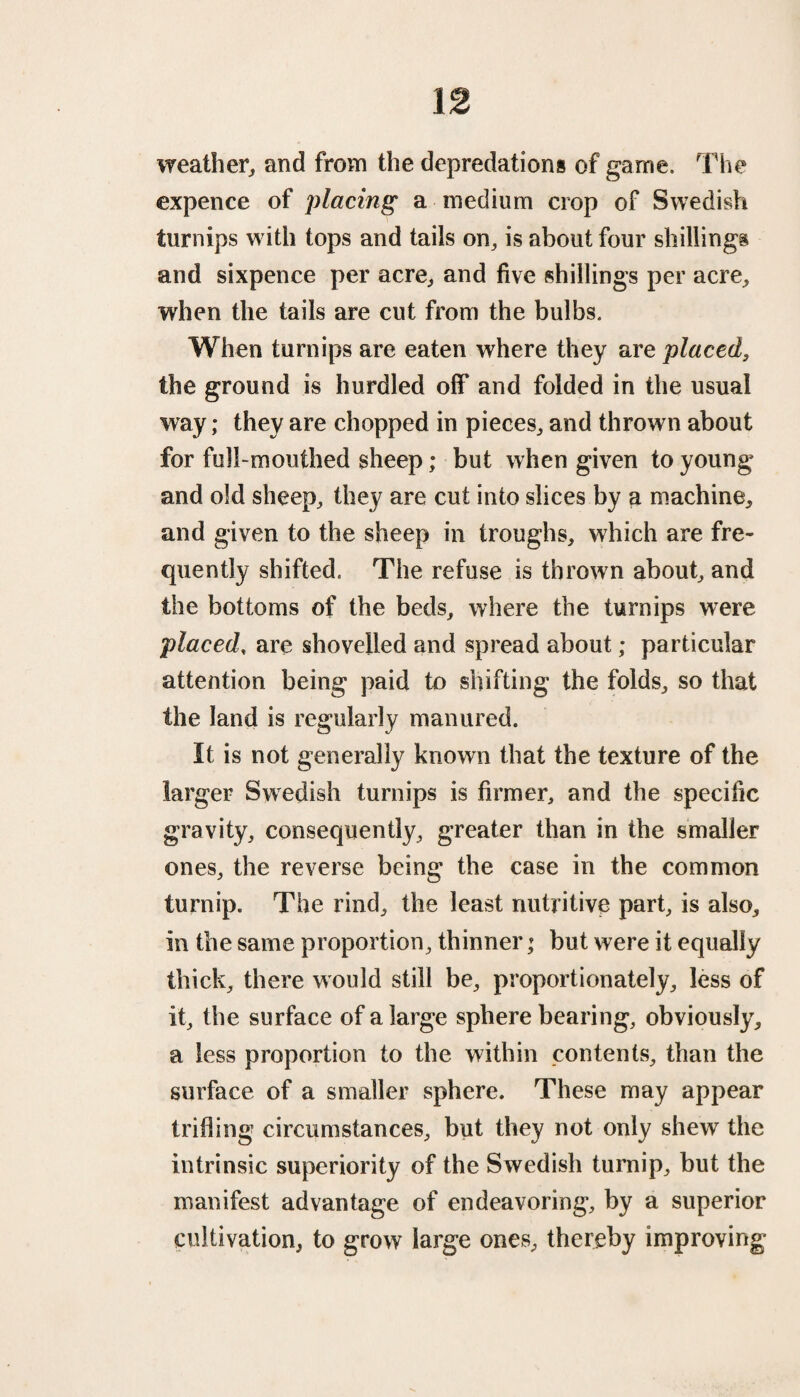 weather, and from the depredations of game. The expence of placing a medium crop of Swedish turnips w ith tops and tails on, is about four shillings and sixpence per acre, and five shillings per acre, when the tails are cut from the bulbs. When turnips are eaten where they are placed, the ground is hurdled off and folded in the usual way; they are chopped in pieces, and thrown about for full-mouthed sheep; but when given to young and old sheep, they are cut into slices by a machine, and given to the sheep in troughs, which are fre¬ quently shifted. The refuse is thrown about, and the bottoms of the beds, where the turnips were placed, are shovelled and spread about; particular attention being paid to shifting the folds, so that the land is regularly manured. It is not generally known that the texture of the larger Swedish turnips is firmer, and the specific gravity, consequently, greater than in the smaller ones, the reverse being the case in the common turnip. The rind, the least nutritive part, is also, in the same proportion, thinner * but were it equally thick, there would still be, proportionately, less of it, the surface of a large sphere bearing, obviously, a less proportion to the within contents, than the surface of a smaller sphere. These may appear trifling circumstances, but they not only shew the intrinsic superiority of the Swedish turnip, but the manifest advantage of endeavoring, by a superior cultivation, to grow large ones, thereby improving