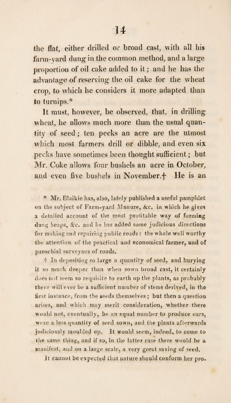 the flat, either drilled or broad cast, with all hk farm-yard dung in the common method, and a large proportion of oil cake added to it; and he has the advantage of reserving; the oil cake for the wheat crop, to which he considers it more adapted than to turnips.* It must, hcnvever, be observed, that, in drilling wheat, he allows much more than the usual quan¬ tity of seed; ten pecks an acre are the utmost which most farmers drill or dibble, and even six pecks have sometimes been thought sufficient; but Mr. Coke a!fowrs four bushels an acre in October, and even five bushels in November.*)* He is an * Mr. Blaikie has, also, lately published a useful pamphlet ©n the subject of Farm-yard Manure, &c. in which he gives a detailed account of the most profitable way of forming dung heaps, &e. and he has added some judicious directions for making and repairing public roads : the whole well worthy the attention of the practical and economical farmer, and of parochial surveyors of roads. + In depositing so large a quantity of seed, and burying it so much deeper than when sown broad cast, it certainly does not seem so requisite to earth up the plants, as probably there will ever be a sufficient number of stems derived, in the first instance, from the seeds themselves ; but then a question arises, and which may merit consideration, whether there would not, eventually, be an equal number to produce ears, were a less quantity of seed sown, and the plants afterwards judiciously moulded up. It would seem, indeed, to come to the same thing, and if so, in the latter case there would be a manifest, and on a large scale, a very great saving of seed. It cannot be expected that nature should conform her pro-