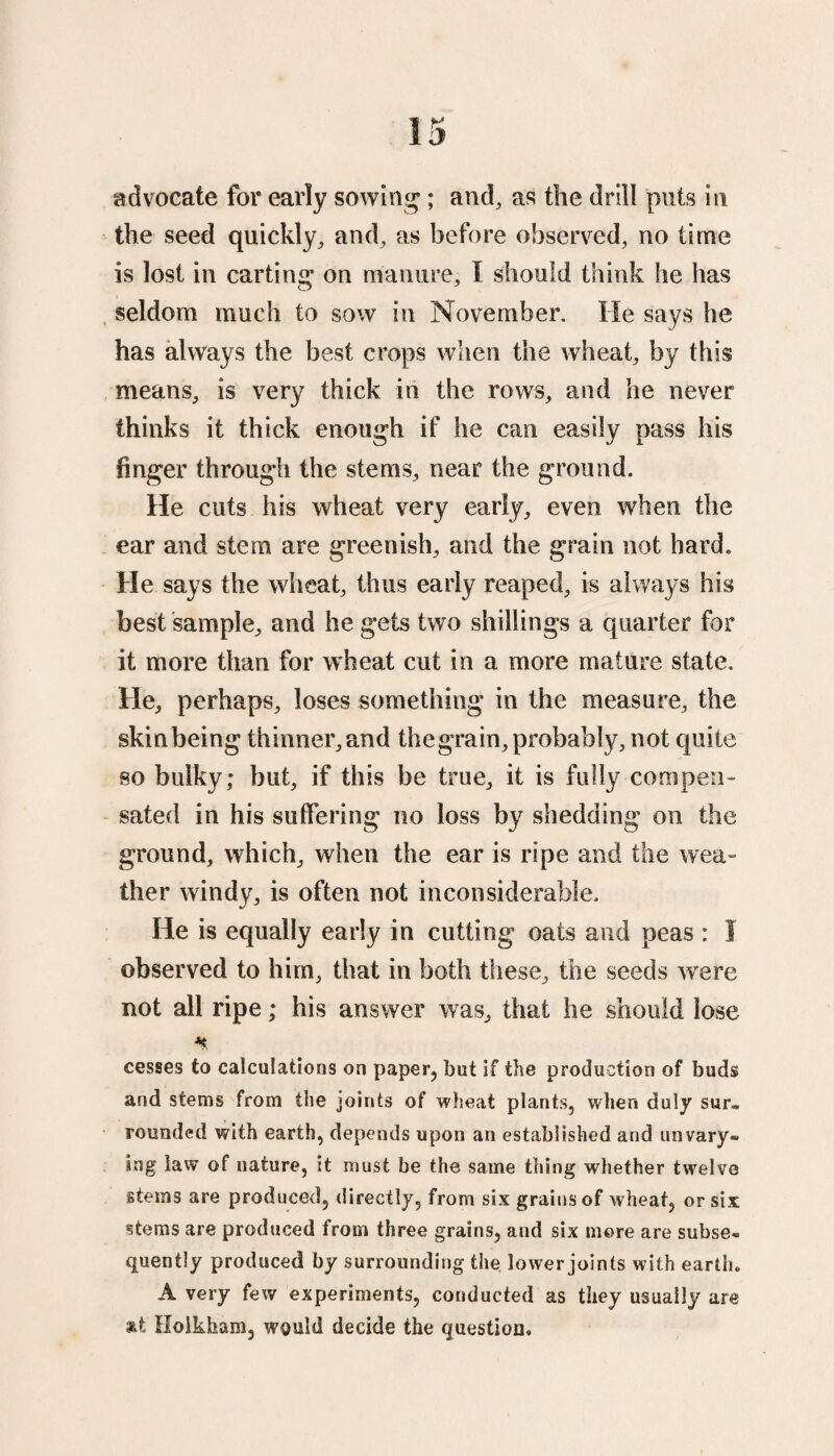 advocate for early sowing ; and, as the drill puts in the seed quickly, and, as before observed, no time is lost in carting on manure, I should think he has seldom much to sow in November. He says he has always the best crops when the wheat, by this means, is very thick in the rows, and he never thinks it thick enough if he can easily pass his finger through the stems, near the ground. He cuts his wheat very early, even when the ear and stem are greenish, and the grain not hard. He says the wheat, thus early reaped, is always his best sample, and he gets two shillings a quarter for it more than for wheat cut in a more mature state. He, perhaps, loses something in the measure, the skin being thinner, and the grain, probably, not quite so bulky; but, if this be true, it is fully compen¬ sated in his suffering no loss by shedding on the ground, which, when the ear is ripe and the wea¬ ther windy, is often not inconsiderable. He is equally early in cutting oats and peas : 1 observed to him, that in both these, the seeds were not all ripe; his answer was, that he should lose * cesses to calculations on paper, but if the production of buds and stems from the joints of wheat plants, when duly sur» rounded with earth, depends upon an established and unvary® ing law of nature, it must be the same thing whether twelve stems are produced, directly, from six grains of wheat, or six stems are produced from three grains, aud six more are subse® quently produced by surrounding the lower joints with earth. Avery few experiments, conducted as they usually are at Holkham, would decide the question.