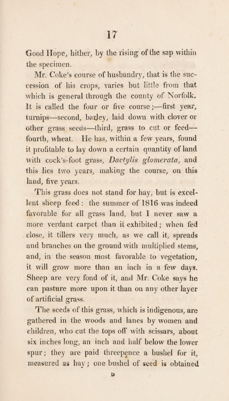 Good Hope, hither, by the rising of the sap within the specimen, Mr. Coke's course of husbandry, that is the suc¬ cession of his crops, varies but little from that which is general through the county of Norfolk. It is called the four or five course;—first year, turnips—second, barley, laid down with clover or other grass seeds-—third, grass to cut or feed- fourth, wheat. He has, within a few years, found it profitable to lay down a certain quantity of land with cock’s-foot grass, Dactylis glomerata, and this lies two years, making the course, on this land, five years. This grass does not stand for hay, but is excel¬ lent sheep feed : the summer of 1816 was indeed favorable for all grass land, but I never saw a more verdant carpet than it exhibited; when fed close, it tillers very much, as we call it, spreads and branches on the ground with multiplied stems, and, in the season most favorable to vegetation, it will grow more than an inch in a few days. Sheep are very fond of it, and Mr. Coke says he can pasture more upon it than on any other layer of artificial grass. The seeds of this grass, which is indigenous, are gathered in the woods and lanes by women and children, who cut the tops off with scissars, about six inches long, an inch and half below the lower spur; they are paid threepence a bushel for it, measured as hay * one bushel of seed is obtained D