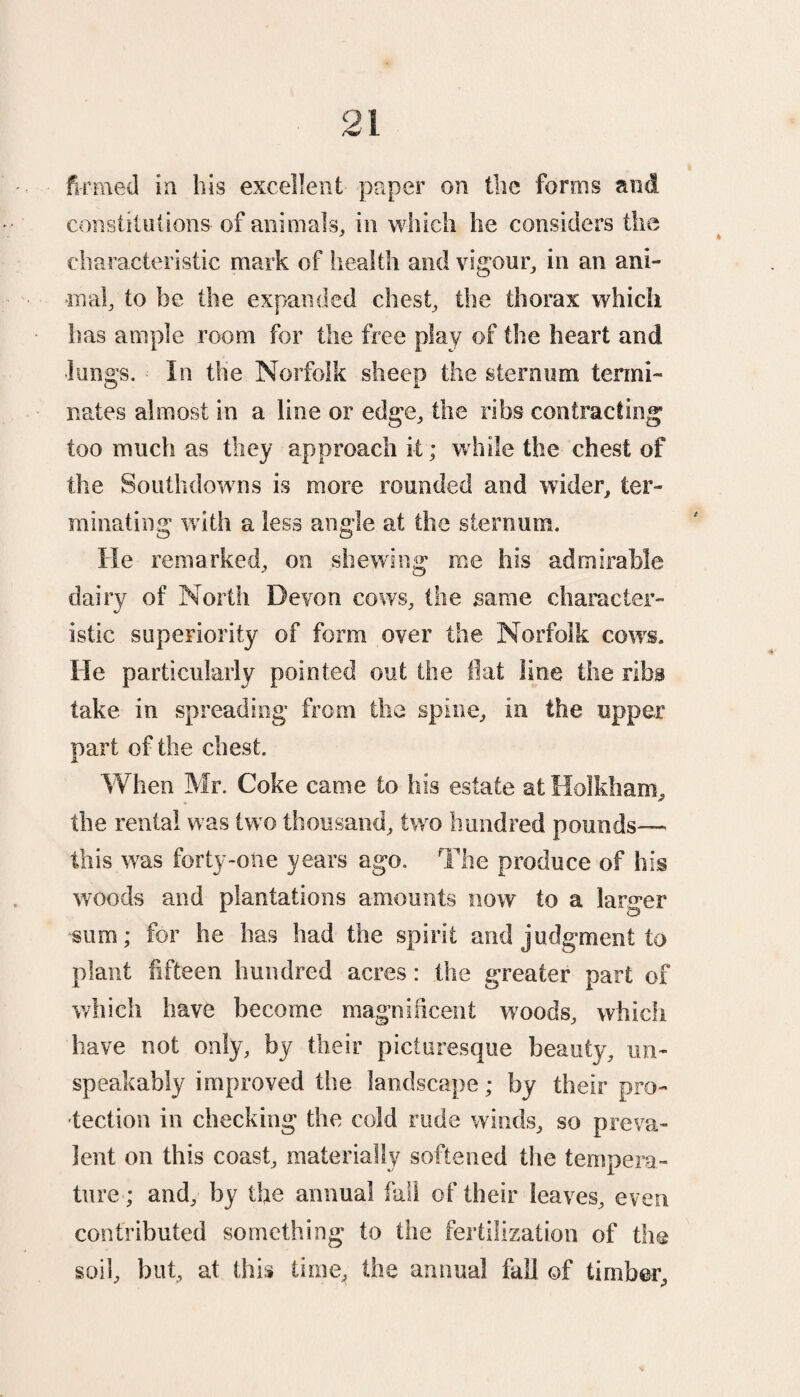 firmed in bis excellent paper on the forms and constitutions' of animals, in which he considers the characteristic mark of health and vigour, in an ani¬ mal, to he the expanded chest, the thorax which has ample room for the free play of the heart and •lungs. In the Norfolk sheep the sternum termi¬ nates almost in a line or edge, the ribs contracting too much as they approach it; while the chest of the Southdowns is more rounded and wider, ter¬ minating with a less angle at the sternum. He remarked, on shewing me his admirable dairy of North Devon cows, the same character¬ istic superiority of form over the Norfolk cows. He particularly pointed out the flat line the ribs take in spreading from the spine, in the upper part of the chest. When Mr. Coke came to his estate at Holkham, the rental was two thousand, two hundred pounds— this was forty-one years ago. The produce of his woods and plantations amounts now to a larger sum; for he has had the spirit and judgment to plant fifteen hundred acres: the greater part of which have become magnificent woods, which have not only, by their picturesque beauty, un¬ speakably improved the landscape; by their pro¬ tection in checking the cold rude winds, so preva¬ lent on this coast, materially softened the temnera- ture; and, by the annual fall of their leaves, even contributed something to the fertilization of the soil, but, at this time, the annual fall of timber.