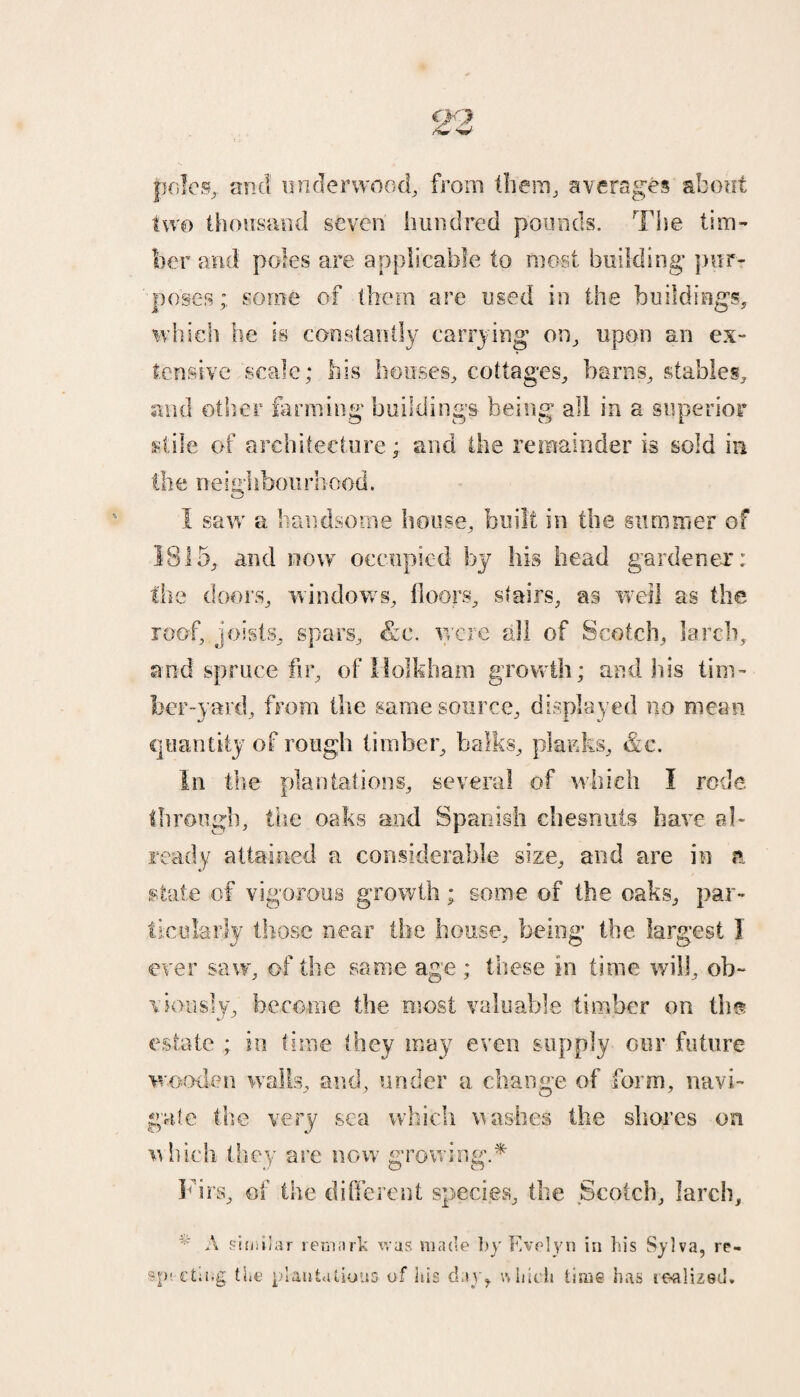 23 poles, and underwood, from them, averages about two thousand seven hundred pounds. The tim¬ ber and poles are applicable to most building* pur¬ poses; some of them are used in the buildings, which he is constantly carrying on, upon an ex¬ tensive scale; his houses, cottages, barns, stables, and other farming buildings being all in a superior stile of architecture; and the remainder is sold in the neighbourhood. I saw a handsome house, built in the summer of 1815, and now occupied by his head gardener; the doors, windows, floors, stairs, as well as the roof, joists, spars, &c. were all of Scotch, larch, and spruce fir, of II oik ham growth; and Ids tim¬ ber-yard, from the same source, displayed no mean quantity of rough timber, balks, planks, &c. In the plantations, several of which I rode through, the oaks and Spanish chesnuts have al¬ ready attained a considerable size, and are in a state of vigorous growth; some of the oaks, par¬ ticularly those near the house, being the largest I ever saw, of the same age ; these in time will, ob¬ viously, become the most valuable timber on the estate ; in time they may even supply our future wooden wails, and, under a change of form, navi¬ gate the very sea which washes the shores on which they are now growing.* Firs, of the different species, the Scotch, larch, * A similar remark was made by Evelyn in bis Sylva, re- sp'.-cting the plantations of his day, which time has tealized.