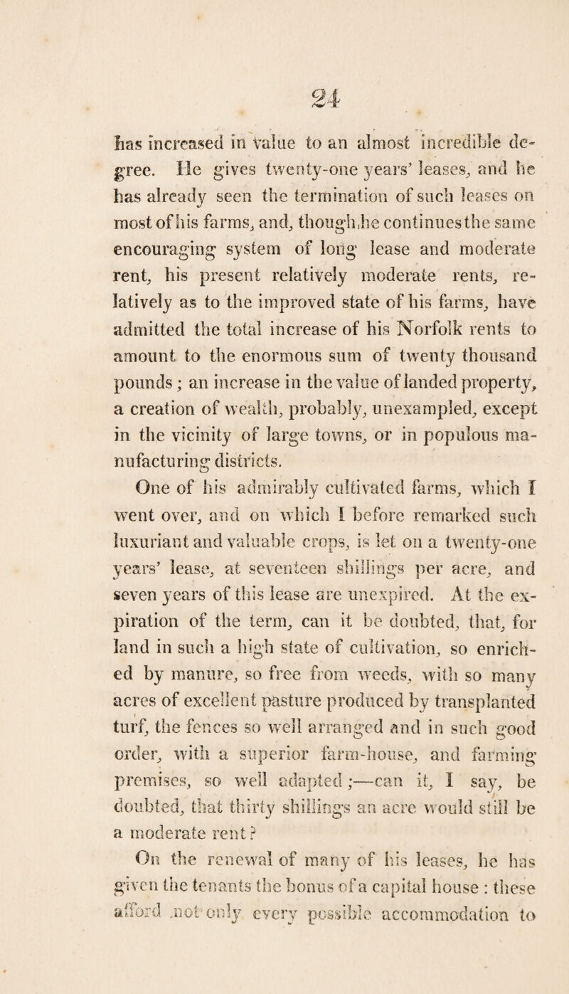 lias increased in Value to an almost incredible de¬ gree. He gives twenty-one years' leases, and lie has already seen the termination of such leases on most of his farms, and, though ,he continues the same encouraging system of long lease and moderate rent, his present relatively moderate rents, re¬ latively as to the improved state of his farms, have admitted the total increase of his Norfolk rents to amount to the enormous sum of twenty thousand pounds ; an increase in the value of landed property, a creation of wealth, probably, unexampled, except in the vicinity of large towns, or in populous ma¬ nufacturing districts. One of his admirably cultivated farms, which I went over, and on which I before remarked such luxuriant and valuable crops, is let on a twenty-one years’ lease, at seventeen shillings per acre, and seven years of this lease are unexpired. At the ex¬ piration of the term, can it be doubted, that, for land in such a high state of cultivation, so enrich¬ ed by manure, so free from weeds, with so many acres of excellent pasture produced by transplanted i turf, the fences so well arranged and in such good order, with a superior farm-house, and farming premises, so well adapted;—can it, I say, be doubted, that thirty shillings an acre would still be a moderate rent ? On the renewal of many of his leases, he has given the tenants the bonus of a capital house : these afford .nob only every possible accommodation to