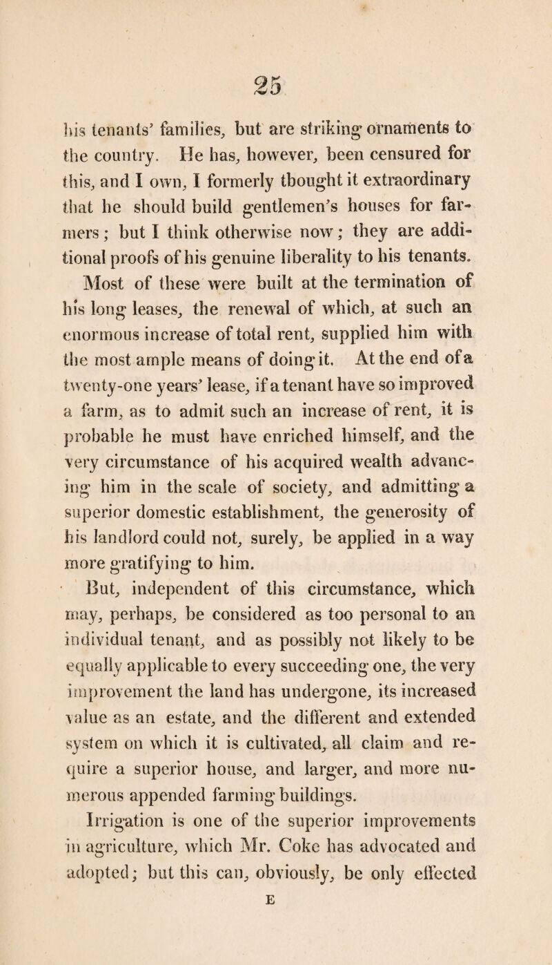 his tenants' families, but are striking ornaments to the country. He has, however, been censured for this, and I own, I formerly thought it extraordinary that he should build gentlemen's houses for far¬ mers ; but I think otherwise now; they are addi¬ tional proofs of his genuine liberality to his tenants. Most of these were built at the termination of his long leases, the renewal of which, at such an enormous increase of total rent, supplied him with the most ample means of doingit. At the end of a twenty-one years' lease, if a tenant have so improved a farm, as to admit such an increase of rent, it is probable he must have enriched himself, and the very circumstance of his acquired wealth advanc¬ ing him in the scale of society, and admitting a superior domestic establishment, the generosity of his landlord could not, surely, be applied in a way more gratifying to him. But, independent of this circumstance, which may, perhaps, be considered as too personal to an individual tenant, and as possibly not likely to be equally applicable to every succeeding one, the very improvement the land has undergone, its increased value as an estate, and the different and extended system on which it is cultivated, all claim and re¬ quire a superior house, and larger, and more nu¬ merous appended farming buildings. Irrigation is one of the superior improvements in agriculture, which Mr. Coke has advocated and adopted; but this can, obviously, be only effected E