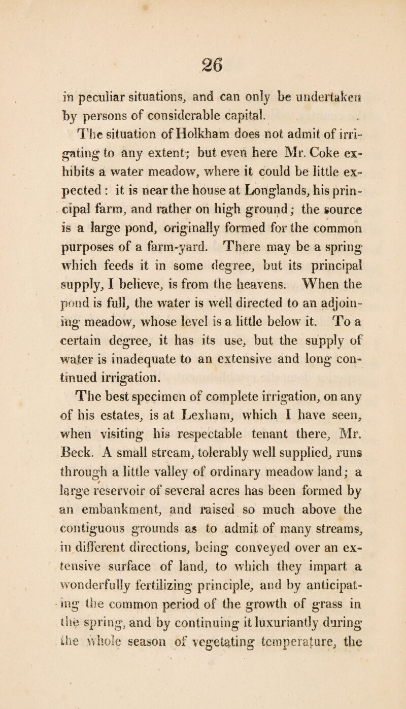 in peculiar situations, and can only be undertaken by persons of considerable capital. The situation of Holkham does not admit of irri¬ gating to any extent; but even here Mr. Coke ex¬ hibits a water meadow, where it could be little ex¬ pected : it is near the house at Longlands, his prin¬ cipal farm, and rather on high ground; the source is a large pond, originally formed for the common purposes of a farm-yard. There may be a spring which feeds it in some degree, but its principal supply, I believe, is from the heavens. When the pond is full, the whaler is well directed to an adjoin¬ ing meadow, whose level is a little below it. To a certain degree, it has its use, but the supply of water is inadequate to an extensive and long con¬ tinued irrigation. The best specimen of complete irrigation, on any of his estates, is at Lexham, which I have seen, when visiting his respectable tenant there, Mr. Beck. A small stream, tolerably well supplied, runs through a little valley of ordinary meadow land; a * large reservoir of several acres has been formed by an embankment, and raised so much above the contiguous grounds as to admit of many streams, in different directions, being conveyed over an ex¬ tensive surface of land, to which they impart a wonderfully fertilizing principle, and by anticipat¬ ing the common period of the growth of grass in (he spring, and by continuing it luxuriantly during the whole season of vegetating temperature, the