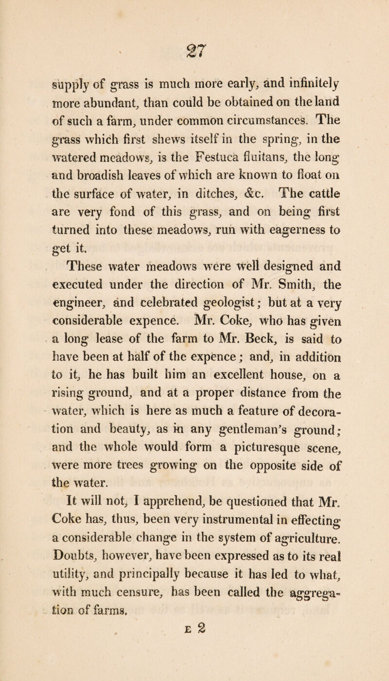 supply of grass is much more early, and infinitely more abundant, than could be obtained on the land of such a farm, under common circumstances. The grass which first shews itself in the spring, in the watered meadows, is the Festuca fluitans, the long and broadish leaves of which are known to float on the surface of water, in ditches, &c. The cattle are very fond of this grass, and on being first turned into these meadows, run with eagerness to get it. These water meadows were well designed and executed under the direction of Mr. Smith, the engineer, and celebrated geologist; but at a very considerable expence. Mr. Coke, who has given a long lease of the farm to Mr. Beck, is said to have been at half of the expence; and, in addition to it, he has built him an excellent house, on a rising ground, and at a proper distance from the water, which is here as much a feature of decora¬ tion and beauty, as in any gentleman's ground; and the whole would form a picturesque scene, were more trees growing on the opposite side of the water. It will not, I apprehend, be questioned that Mr. Coke has, thus, been very instrumental in effecting a considerable change in the system of agriculture. Doubts, however, have been expressed as to its real utility, and principally because it has led to what, with much censure, has been called the aggrega¬ tion of farms. e 2