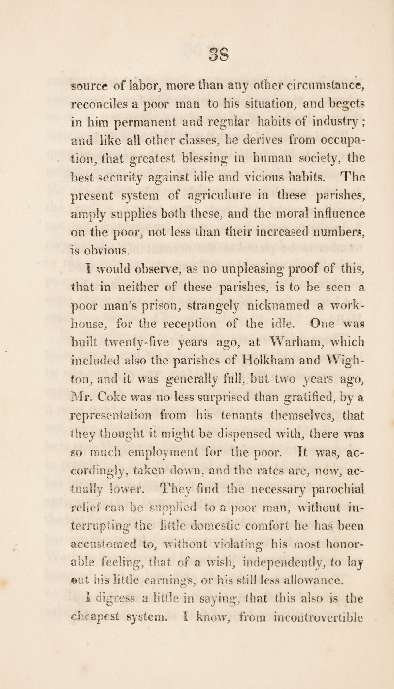 source of labor, more than any other circumstance, reconciles a poor man to his situation, and begets in him permanent and regular habits of industry ; and like all other classes, he derives from occupa¬ tion, that greatest blessing in human society, the best security against idle and vicious habits. The present system of agriculture in these parishes, amply supplies both these, and the moral influence on the poor, not less than their increased numbers, is obvious. I would observe, as no unpleasing proof of this, that in neither of these parishes, is to be seen a poor man’s prison, strangely nicknamed a work- house, for the reception of the idle. One was built twenty-five years ago, at Warbam, which included also the parishes of II oik ham and Wigh- !on, and it was generally full,.but two years ago, Mr. Coke was no less surprised than gratified, by a representation from his tenants themselves, that they thought it might be dispensed with, there was m much employment for the poor. It wTas, ac¬ cordingly, taken down, and the rates are, now, ac¬ tually lower. They find the necessary parochial relief can be supplied to a poor man, without in¬ terrupting the little domestic comfort he has been accustomed to, without violating his most honor¬ able feeling, that of a wish, independently, to lay out his little earnings, or his still less allowance. 1 digress a little in saying, that this also is the cheapest system, i know, from incontrovertible