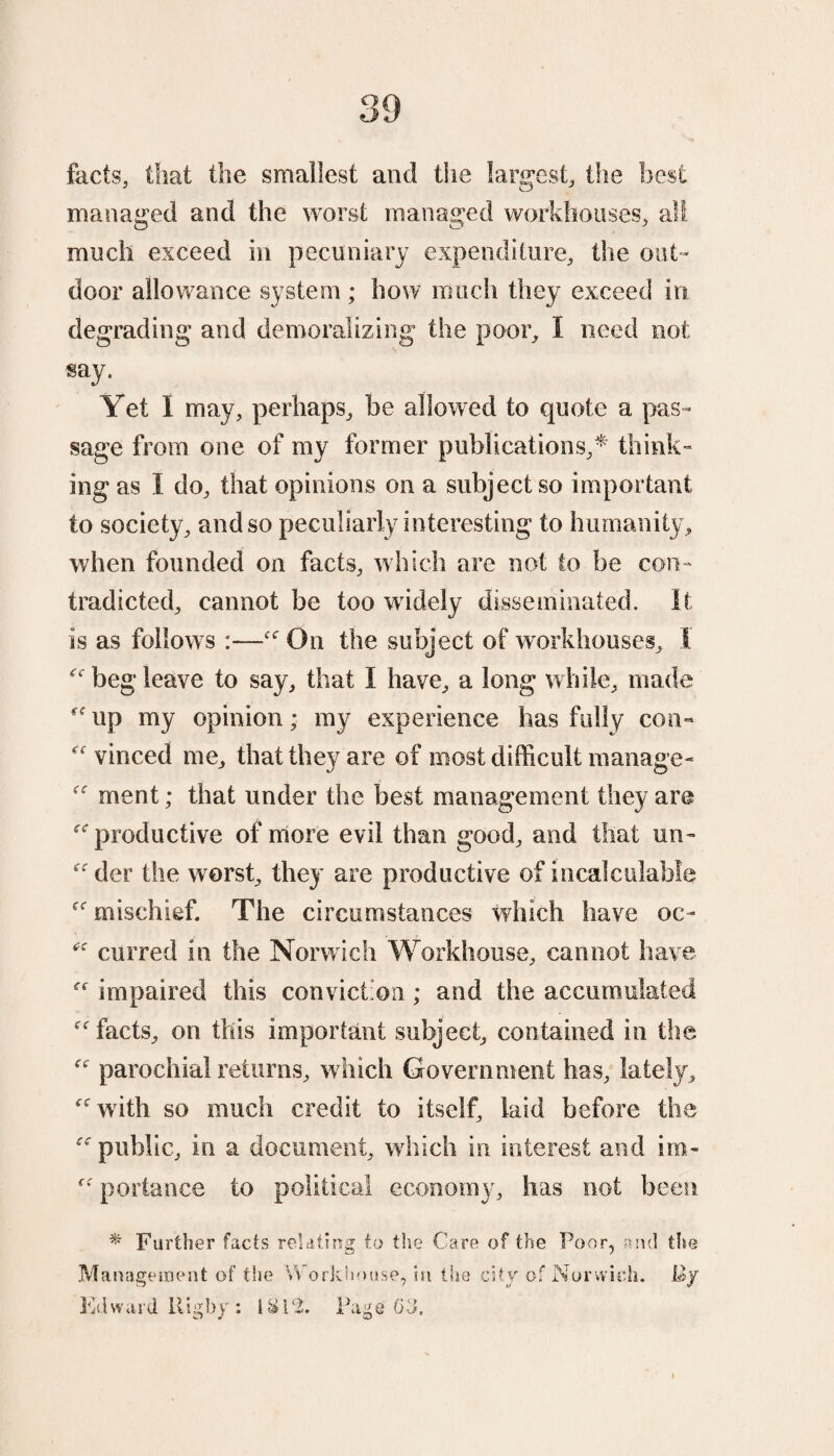 facts, that the smallest and the largest, the best managed and the worst managed workhouses, all much exceed in pecuniary expenditure, the out¬ door allowance system ; how much they exceed in degrading and demoralizing the poor, I need not say. Yet I may, perhaps, be allowed to quote a pas¬ sage from one of my former publications,* think¬ ing as I do, that opinions on a subject so important to society, and so peculiarly interesting to humanity, when founded on facts, which are not to be con¬ tradicted, cannot be too widely disseminated. It is as follows :—“ On the subject of workhouses, I “ beg leave to say, that I have, a long while, made “ up my opinion; my experience has fully con- “ vinced me, that they are of most difficult manage- “ ment; that under the best management they are “productive of more evil than good, and that un- “ der the worst, they are productive of incalculable “ mischief. The circumstances which have oc- “ curred in the Norwich Workhouse, cannot have “ impaired this convict on; and the accumulated “facts, on this important subject, contained in the “ parochial returns, w hich Government has, lately, “with so much credit to itself, laid before the “public, in a document, which in interest and im- “ portance to political economy, has not been * Further facts relating to the Care of the Poor, and the Management of the Workhouse, in the city of Norwich. By Krhvard lligby: 1&P2. Page 63.