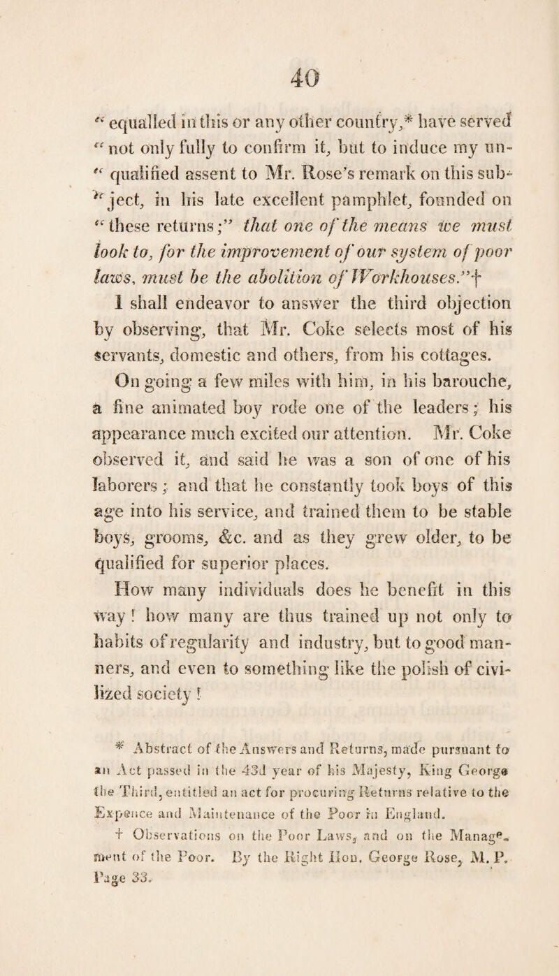 “ equalled in this or any other country,* have served rfnot only fully to confirm it, but to induce my un- qualified assent to Mr. Rose's remark on this sub- itr ject, in his late excellent pamphlet, founded on these returns;’' that one of the means we must look to, for the improvement of our system of poor laws, must he the abolition of Workhouses.”f 1 shall endeavor to answer the third objection by observing, that Mr. Coke selects most of his servants, domestic and others, from his cottages. On going a few miles with him, in his barouche, a fine animated boy rode one of the leaders; his appearance much excited our attention. Mr. Coke observed it, and said he was a son of one of his laborers; and that he constantly took boys of this age into his service, and trained them to be stable boys, grooms, &c. and as they grew older, to be qualified for superior places. How many individuals does he benefit in this way ! how many are thus trained up not only to habits of regularity and industry, but to good man¬ ners, and even to something like the polish of civi¬ lized society l * Abstract of the Answers ancf Returns, made pursuant to ®n Act passed in the 43d year of his Majesty, Ring Georg® the Third 5 entitled an act for procuring Returns relative to the Ex-pet ice and Maintenance of the Poor hi England. + Observations on the Poor Laws, and on the Manage meut of the Poor. By the Right Hou. George Rose, M. P. Page 33.