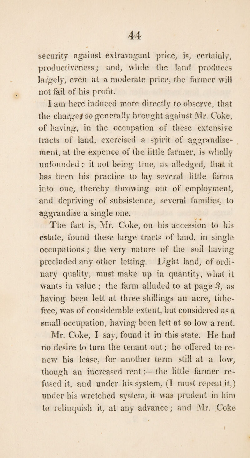 security against extravagant price, is, certainly, productiveness; and, while the land produces largely, even at a moderate price, the fanner will not fail of his profit. I am here induced more directly to observe, that the charge! so generally brought against Mr. Coke, of having, in the occupation of these extensive tracts of land, exercised a spirit of aggrandise¬ ment, at toe expence of the little farmer, is wholly unfounded ; it not being true, as alledged, that it has been his practice to lay several little farms into one, thereby throwing out of employment, and depriving of subsistence, several families, to aggrandise a single one. The fact is, Mr. Coke, on his accession to his estate, found these large tracts of land, in single occupations ; the very nature of the soil having precluded any other letting. Light land, of ordi¬ nary quality, must make up in quantity, what it wants in value; the farm alluded to at page 3, as having been lett at three shillings an acre, tithe- free, was of considerable extent, but considered as a small occupation, having been lett at so low a rent. Mr, Coke, I say, found it in this state. He had no desire to turn the tenant out; he offered to re¬ new his lease, for another term still at a low, though an increased rent:—the little farmer re- fused it, and under his system, (1 must repeat it,) under his wretched system, it was prudent in him to relinquish it, at any advance; and Mr. .Coke