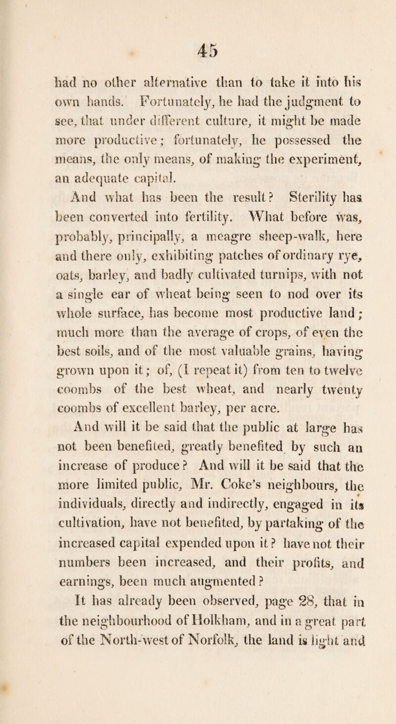 had no oilier alternative than to take it into his own hands. Fortunately, he had the judgment to see, that under different culture, it might be made more productive; fortunately, he possessed the means, the only means, of making the experiment, an adequate capital. And what has been the result ? Sterility has been converted into fertility. What before was, probably, principally, a meagre sheep-walk, here and there only, exhibiting patches of ordinary rye, oats, barley, and badly cultivated turnips, with not a single ear of wheat being seen to nod over its whole surface, has become most productive land; much more than the average of crops, of even the best soils, and of the most valuable grains, having grown upon it; of, (I repeat it) from ten to twelve coombs of the best wheat, and nearly twenty coombs of excellent barley, per acre. And will it be said that the public at large has not been benefited, greatly benefited by such an increase of produce ? And will it be said that the more limited public, Mr. Coke’s neighbours, the * individuals, directly and indirectly, engaged in its cultivation, have not benefited, by partaking of the increased capital expended upon it ? have not their numbers been increased, and their profits, and earnings, been much augmented ? It has already been observed, page 28, that in the neighbourhood of Holkham, and in a great part of the North-west of Norfolk, the land is light and