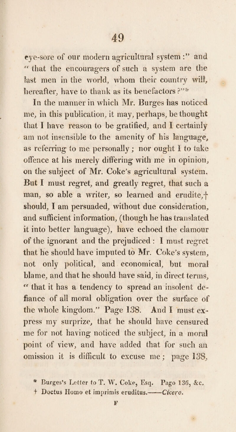 eye-sore of our modern agricultural system and  that the encouragers of such a system are the fast men in the world, whom their country will, hereafter, have to thank as its benefactors ?* In the manner in which Mr. Burges has noticed me, in this publication, it may, perhaps, be thought that I have reason to be gratified, and I certainly am not insensible to the amenity of his language, as referring to me personally; nor ought I to take offence at his merely differing with me in opinion, on the subject of Mr. Coke's agricultural system. But I must regret, and greatly regret, that such a man, so able a writer, so learned and erudite,f should, I am persuaded, without due consideration, and sufficient information, (though he has translated it into better language), have echoed the clamour of the ignorant and the prejudiced : I must regret that he should have imputed to Mr. Coke's system, not only political, and economical, but moral blame, and that he should have said, in direct terms, that it has a tendency to spread an insolent de¬ fiance of all moral obligation over the surface of the whole kingdom. Page 138. And I must ex¬ press my surprize, that he should have censured me for not having noticed the subject, in a moral point of view, and have added that for such an omission it is difficult to excuse me; page 138, * Burges’s Letter to T. W. Coke, Esq. Pago 136, &c, + Ductus Homo et imprimis eruditus.—•—Cicero. F