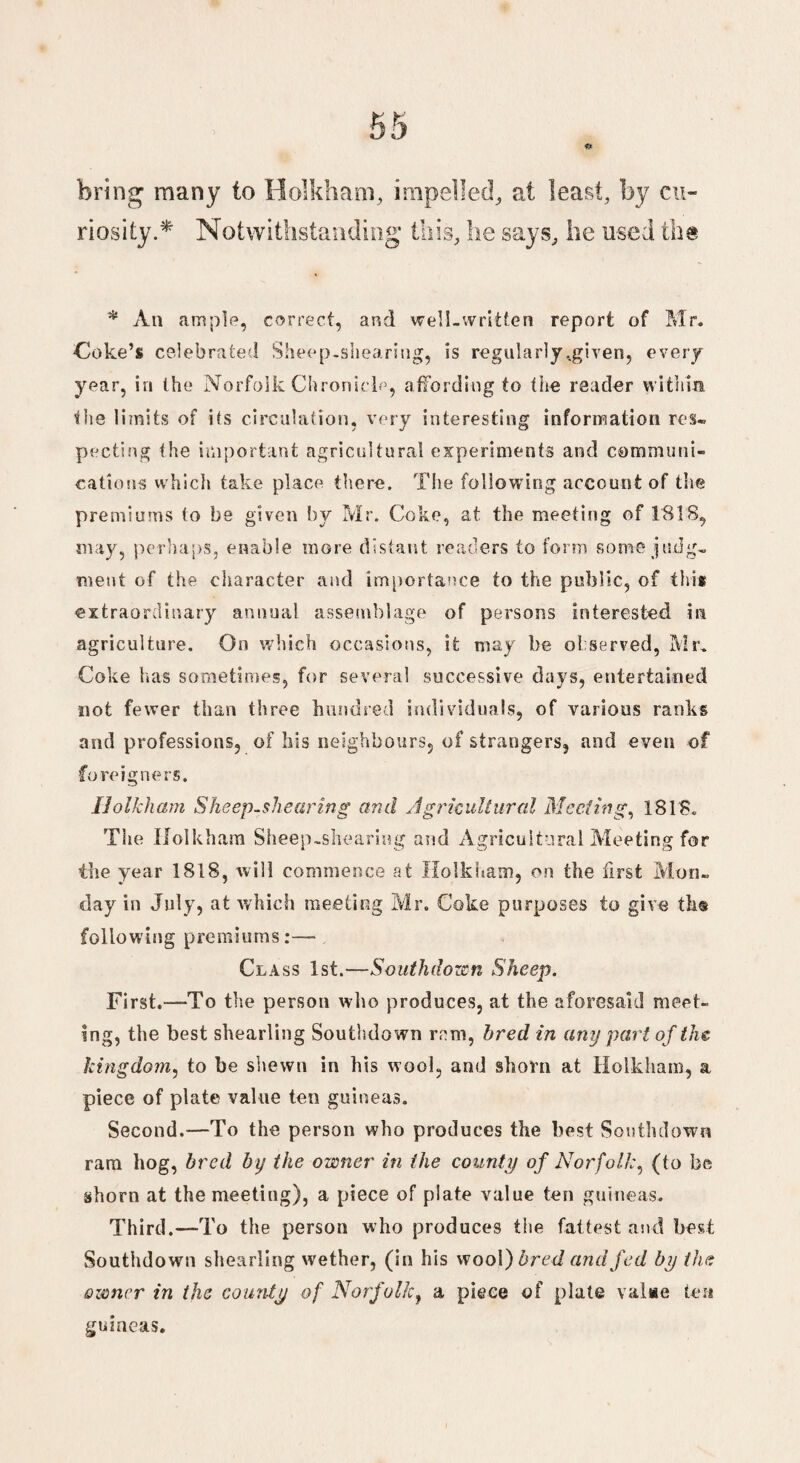 bring many to Holkham, impelled, at least, by cu¬ riosity.*' Notwithstanding this, he says, he used the * An ample, correct, and well-written report of Mr. Coke’s celebrated Sheep-shearing, is regularly ..given, every year, in the Norfolk Chronicle, affording to the reader within the limits of its circulation, very interesting information res. pecting the important agricultural experiments and communi¬ cations which take place there. The following account of the premiums to be given by Mr. Coke, at the meeting of 1818, may, perhaps, enable more distant readers to form some judg. meat of the character and importance to the public, of this extraordinary annual assemblage of persons interested in agriculture. On which occasions, it may he observed, Mr, Coke has sometimes, for several successive days, entertained not fewer than three hundred individuals, of various ranks and professions, of his neighbours, of strangers, and even of foreigners. Holkham Sheep-shearing and Agricultural Meeting, 1818. The Holkham Sheep-shearing and Agricultural Meeting for the year 1818, will commence at Holkham, on the first Mon. day in July, at which meeting Mr. Coke purposes to give th® following premiums:— Class 1st.—Southdown Sheep. First.—To the person who produces, at the aforesaid meet¬ ing, the best shearling Southdown ram, bred in any part of the kingdom, to be shewn in his wool, and shorn at Holkham, a piece of plate value ten guineas. Second.—To the person who produces the best Southdown ram hog, bred by the owner in the county of Norfolk, (to be shorn at the meeting), a piece of plate value ten guineas. Third.—To the person who produces the fattest and best Southdown shearling wether, (in his wool) bred and fed by the owner in the county of Norfolk, a piece of plate value ten guineas.