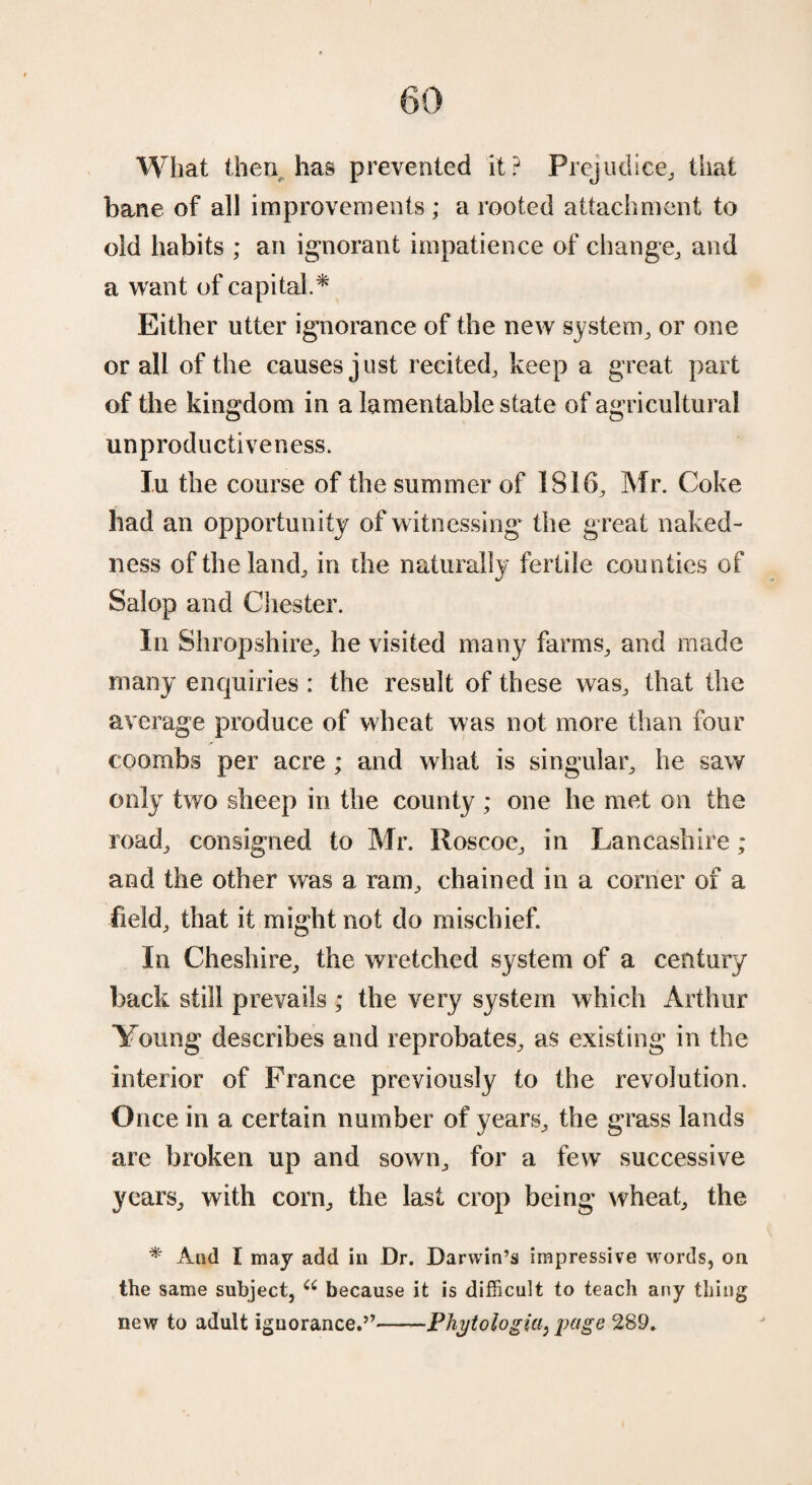 What thenr has prevented it? Prejudice,, that bane of all improvements; a rooted attachment to old habits ; an ignorant impatience of change, and a want of capital.* Either utter ignorance of the new system, or one or all of the causes just recited, keep a great part of the kingdom in a lamentable state of agricultural unproductiveness. I.U the course of the summer of 1816, Mr. Coke bad an opportunity of witnessing the great naked¬ ness of the land, in the naturally fertile counties of Salop and Chester. In Shropshire, he visited many farms, and made many enquiries : the result of these was, that the average produce of wheat was not more than four coombs per acre ; and what is singular, he saw only two sheep in the county ; one he met on the road, consigned to Mr. Roscoe, in Lancashire; and the other was a ram, chained in a comer of a field, that it might not do mischief. In Cheshire, the wretched system of a century back still prevails ; the very system which Arthur Young describes and reprobates, as existing in the interior of France previously to the revolution. Once in a certain number of years, the grass lands are broken up and sown, for a few successive years, with corn, the last crop being wheat, the * And I may add in Dr. Darwin’s impressive words, on the same subject, u because it is difficult to teach any thing new to adult ignorance.”-Phytologia, page 289.