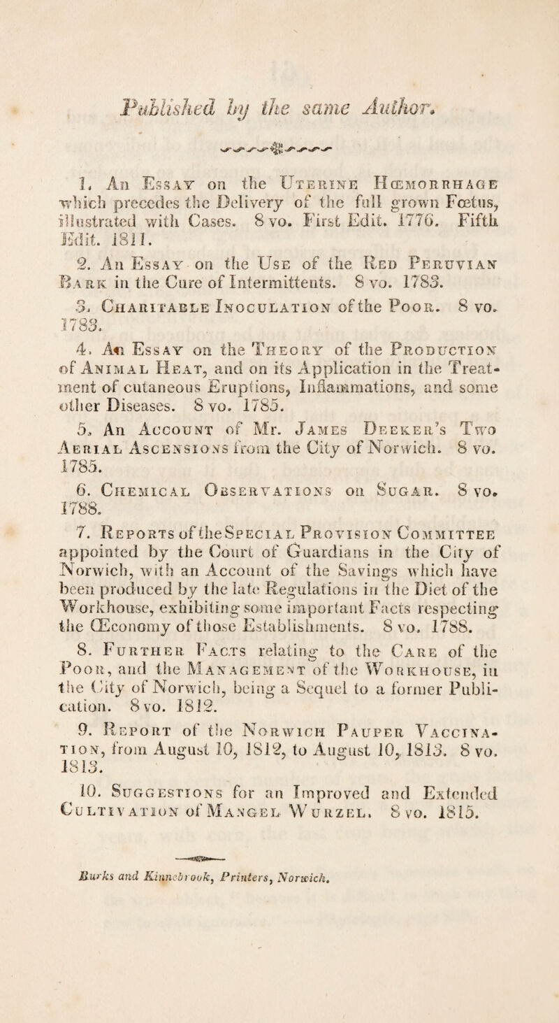Published by the same Author* L An Essay on the Uterine Hemorrhage which precedes the Delivery of the foil grown Foetus, illustrated with Cases. 8 vo. hirst Edit. 1776. Fifth Edit. 1811. 2. An Essay-on the Use of the Red Peruvian Bark in the Cure of Intemiittents. 8 vo. 1783. 3. Charitable Inoculation of the Poor. 8 vo. 1783. 4. Afi Essay on the Theory of the Production of Animal Heat, and on its Application in the Treat¬ ment of cutaneous Eruptions* Inflammations, and some other Diseases. 8 vo. 1785. 5. An Account of Mr. James Deeker’s Two Aerial Ascensions from the City of Norwich. 8 vo. 1785. 6. Chemical Observations on Sugar. 8 vo* 1788. 7. Reports of IheSpEciAL Provision Committee appointed by the Court of Guardians in the Ciry of Norwich, with an Account of the Savings which have been produced by the late Regulations in the Diet of the Workhouse, exhibiting some important Facts respecting* the (Economy of those Establishments. 8 vo. 1788. 8. Further Facts relating to the Care of the Poor, and the Management of the Workhouse, in the City of Norwich, being a Sequel to a former Publi¬ cation. 8vo. 1812. 9. Report of the Norwich Pauper Vaccina¬ tion, from August 10, 1812, to August 10, 1813. 8 vo. 1813. 10. Suggestions for an Improved and Extended Cultivation of Mangel Wurzel, 8 vo. 1815. Jlurks and Kinnebrouk, Printers, Norwich.