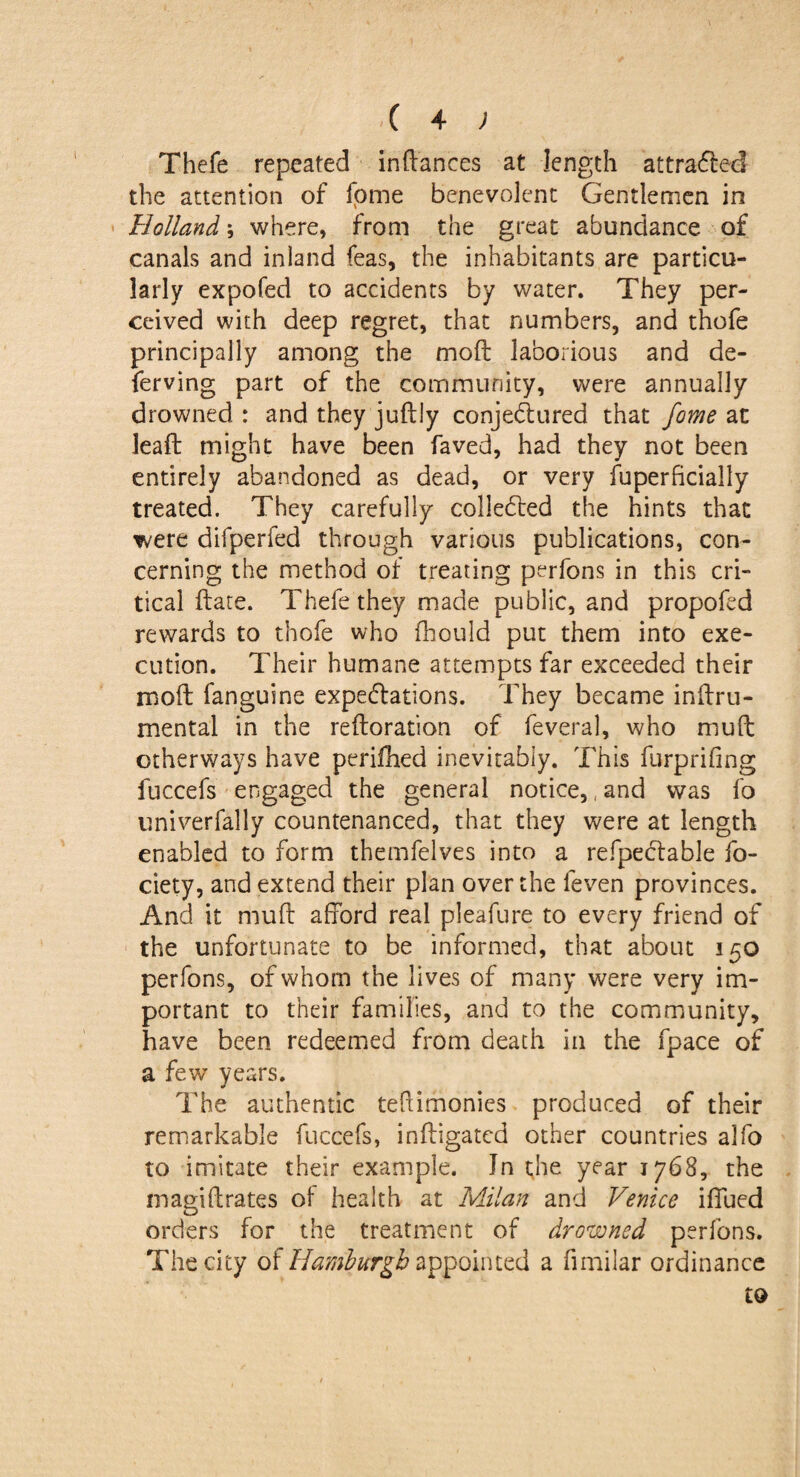 Thefe repeated indances at length attracted the attention of fome benevolent Gentlemen in Holland; where, from the great abundance of canals and inland Teas, the inhabitants are particu¬ larly expofed to accidents by water. They per¬ ceived with deep regret, that numbers, and thofe principally among the moft laborious and de- ferving part of the community, were annually drowned : and they juftly conjectured that fome at leaft might have been faved, had they not been entirely abandoned as dead, or very fuperficiaily treated. They carefully collected the hints that were difperfed through various publications, con¬ cerning the method of treating perfons in this cri¬ tical date. Thefe they made public, and propofed rewards to thofe who fhould put them into exe¬ cution. Their humane attempts far exceeded their moil fanguine expectations. They became inftru- mental in the reftoration of feveral, who mud otherways have perifhed inevitably. This furprifing fuccefs engaged the general notice,, and was fo univertally countenanced, that they were at length enabled to form themfelves into a refpectable fo- ciety, and extend their plan over the feven provinces. And it muft afford real pleafure to every friend of the unfortunate to be informed, that about 150 perfons, of whom the lives of many were very im¬ portant to their families, and to the community, have been redeemed from death in the fpace of a few years. The authentic teftimonies produced of their remarkable fuccefs, indigatcd other countries alfo to imitate their example. In the year 1768, the magiftrates of health at Milan and Venice iflued orders for the treatment of drowned perfons. The city of Hamburgh appointed a fimilar ordinance to