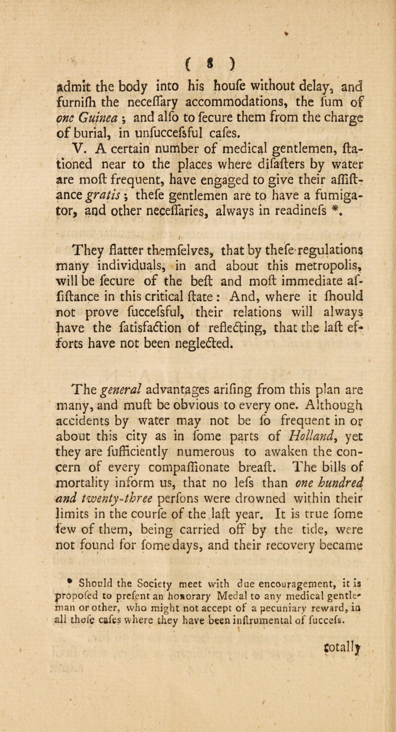 ( * ) •» t I admit the body into his houfe without delay, and furnifh the neceflary accommodations, the fum of one Guinea ; and alfo to fecure them from the charge of burial, in unfuccefsful cafes. V. A certain number of medical gentlemen, fta- tioned near to the places where difafters by water are moft frequent, have engaged to give their aflift- anc z gratis ; thefe gentlemen are to have a fu mi ga¬ tor, and other neceffaries, always in readinefs *. ; They flatter themfelves, that by thefe*regulations many individuals, in and about this metropolis, will be fecure of the bell and moft immediate af- flftance in this critical ftate : And, where it fhould not prove fuccefsful, their relations will always have the fatisfadlion of reflecting, that the laft ef¬ forts have not been negleCted. Tht general advantages arifing from this plan are many, and muft be obvious to every one. Although accidents by water may not be fo frequent in or about this city as in fome parts of Holland, yet they are fufflciently numerous to awaken the con¬ cern of every compaflionate bread:. The bills of mortality inform us, that no lefs than one hundred and twenty-three perfons were drowned within their limits in the courfe of the laft year. It is true fome few of them, being carried off by the tide, were not found for fome days, and their recovery became * Should the Society meet with due encouragement, it is propofed to prefent an honorary Medal to any medical gentle man or other, who might not accept of a pecuniary reward, in all thole cafes where they have been inf rumental of fuccefs. totally